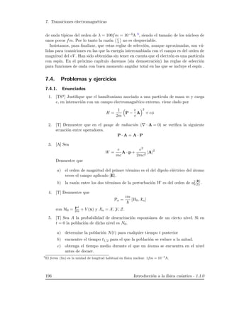 7. Transiciones electromagn´eticas
de onda t´ıpicas del orden de λ = 100fm = 10−3A 9, siendo el tama˜no de los n´ucleos de
unos pocos fm. Por lo tanto la raz´on r
λ no es despreciable.
Insistamos, para ﬁnalizar, que estas reglas de selecci´on, aunque aproximadas, son v´a-
lidas para transiciones en las que la energ´ıa intercambiada con el campo es del orden de
magnitud del eV . Han sido obtenidas sin tener en cuenta que el electr´on es una part´ıcula
con esp´ın. En el pr´oximo cap´ıtulo daremos (sin demostraci´on) las reglas de selecci´on
para funciones de onda con buen momento angular total en las que se incluye el esp´ın .
7.4. Problemas y ejercicios
7.4.1. Enunciados
1. [TS*] Justiﬁque que el hamiltoniano asociado a una part´ıcula de masa m y carga
e, en interacci´on con un campo electromagn´etico externo, viene dado por
H =
1
2m
P −
e
c
A
2
+ eφ
2. [T] Demuestre que en el gauge de radiaci´on ( · A = 0) se veriﬁca la siguiente
ecuaci´on entre operadores.
P · A = A · P
3. [A] Sea
W =
e
mc
A · p +
e2
2mc2
|A|2
Demuestre que
a) el orden de magnitud del primer t´ermino es el del dipolo el´ectrico del ´atomo
veces el campo aplicado |E|.
b) la raz´on entre los dos t´erminos de la perturbaci´on W es del orden de a2
0
|E|
Ze .
4. [T] Demuestre que
Pα =
im
[H0, Xα]
con H0 = P2
2m + V (x) y Xα = X, Y, Z.
5. [T] Sea A la probabilidad de desexcitaci´on espont´anea de un cierto nivel. Si en
t = 0 la poblaci´on de dicho nivel es N0,
a) determine la poblaci´on N(t) para cualquier tiempo t posterior
b) encuentre el tiempo t1/2 para el que la poblaci´on se reduce a la mitad.
c) obtenga el tiempo medio durante el que un ´atomo se encuentra en el nivel
antes de decaer.
9
El fermi (fm) es la unidad de longitud habitual en f´ısica nuclear. 1fm = 10−5
A.
196 Introducci´on a la f´ısica cu´antica - 1.1.0
 