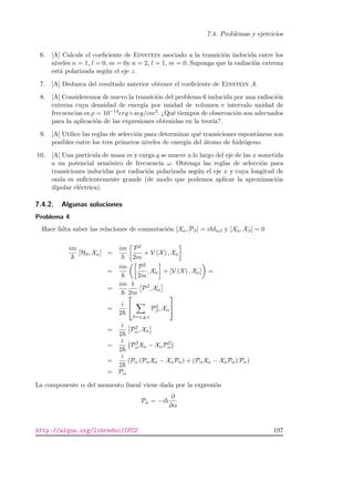 7.4. Problemas y ejercicios
6. [A] Calcule el coeﬁciente de Einstein asociado a la transici´on inducida entre los
niveles n = 1, l = 0, m = 0y n = 2, l = 1, m = 0. Suponga que la radiaci´on externa
est´a polarizada seg´un el eje z.
7. [A] Deduzca del resultado anterior obtener el coeﬁciente de Einstein A.
8. [A] Consideremos de nuevo la transici´on del problema 6 inducida por una radiaci´on
externa cuya densidad de energ´ıa por unidad de volumen e intervalo unidad de
frecuencias es ρ = 10−14erg×seg/cm3. ¿Qu´e tiempos de observaci´on son adecuados
para la aplicaci´on de las expresiones obtenidas en la teor´ıa?.
9. [A] Utilice las reglas de selecci´on para determinar qu´e transiciones espont´aneas son
posibles entre los tres primeros niveles de energ´ıa del ´atomo de hidr´ogeno.
10. [A] Una part´ıcula de masa m y carga q se mueve a lo largo del eje de las x sometida
a un potencial arm´onico de frecuencia ω. Obtenga las reglas de selecci´on para
transiciones inducidas por radiaci´on polarizada seg´un el eje x y cuya longitud de
onda es suﬁcientemente grande (de modo que podemos aplicar la aproximaci´on
dipolar el´ectrica).
7.4.2. Algunas soluciones
Problema 4
Hace falta saber las relaciones de conmutaci´on [Xα, Pβ] = i δαβ y [Xα, Xβ] = 0
im
[H0, Xα] =
im P2
2m
+ V (X) , Xα
=
im P2
2m
, Xα + [V (X) , Xα] =
=
im 1
2m
P2
, Xα
=
i
2


β=x,y,z
P2
β, Xα


=
i
2
P2
α, Xα
=
i
2
P2
αXα − XαP2
α
=
i
2
(Pα (PαXα − XαPα) + (PαXα − XαPα) Pα)
= Pα
La componente α del momento lineal viene dada por la expresi´on
Pα = −i
∂
∂α
http://alqua.org/libredoc/IFC2 197
 