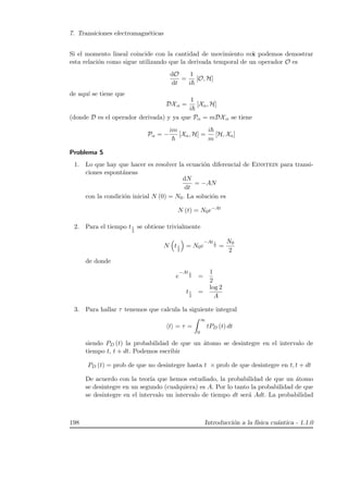 7. Transiciones electromagn´eticas
Si el momento lineal coincide con la cantidad de movimiento m ˙x podemos demostrar
esta relaci´on como sigue utilizando que la derivada temporal de un operador O es
dO
dt
=
1
i
[O, H]
de aqu´ı se tiene que
DXα =
1
i
[Xα, H]
(donde D es el operador derivada) y ya que Pα = mDXα se tiene
Pα = −
im
[Xα, H] =
i
m
[H, Xα]
Problema 5
1. Lo que hay que hacer es resolver la ecuaci´on diferencial de Einstein para transi-
ciones espont´aneas
dN
dt
= −AN
con la condici´on inicial N (0) = N0. La soluci´on es
N (t) = N0e−At
2. Para el tiempo t1
2
se obtiene trivialmente
N t1
2
= N0e
−At1
2 =
N0
2
de donde
e
−At1
2 =
1
2
t1
2
=
log 2
A
3. Para hallar τ tenemos que calcula la siguiente integral
t = τ =
∞
0
tPD (t) dt
siendo PD (t) la probabilidad de que un ´atomo se desintegre en el intervalo de
tiempo t, t + dt. Podemos escribir
PD (t) = prob de que no desintegre hasta t × prob de que desintegre en t, t + dt
De acuerdo con la teor´ıa que hemos estudiado, la probabilidad de que un ´atomo
se desintegre en un segundo (cualquiera) es A. Por lo tanto la probabilidad de que
se desintegre en el intervalo un intervalo de tiempo dt ser´a Adt. La probabilidad
198 Introducci´on a la f´ısica cu´antica - 1.1.0
 