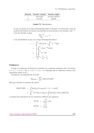7.4. Problemas y ejercicios
S´ımbolo Nombre espa˜nol Nombre ingl´es
τ vida media (average) lifetime
t1
2
semivida half-life
Cuadro 7.2.: Nomenclatura
de que un ´atomo no se haya desintegrado hasta el instante t la obtenemos como el
cociente del n´umero de ´atomos que pueblan el nivel inicial en ese instante, N0e−At
y los N0 iniciales. Luego
N0e−At
N0
= e−At
es la probabilidad de que no se haya desintegrado hasta t.
τ =
∞
0
tPD (t) dt =
∞
0
te−At
Adt
=
1
A
∞
0
(At) e−At
d (At)
=
1
A
∞
0
ue−u
du
=
Γ (2)
A
=
1!
A
=
1
A
Problema 6
Calcule el coeﬁciente de Einstein asociado a la transici´on inducida entre los niveles
n = 1, l = 0, m = 0y n = 2, l = 1, m = 0. Suponga que la radiaci´on externa est´a
polarizada seg´un el eje z.
Acudamos a la expresi´on de la teor´ıa
B100;210 =
8π2
2
| 210 |eZ| 100 |2
Hay que calcular el elemento de matriz
210 |Z| 100 = dr φ∗
210 (r) zφ100 (r) = {z = r cos θ}
=
∞
0
dr r3
R21 (r) R10 (r) dΩ Y 1
0
∗
(Ω) cos θY 0
0 (Ω)
si usamos las expresiones de los arm´onicos esf´ericos que aparecen,
Y 1
0 (Ω) =
3
4π
cos θ
Y 0
0 (Ω) =
1
4π
http://alqua.org/libredoc/IFC2 199
 