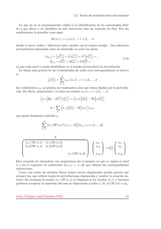 1.2. Teor´ıa de perturbaciones estacionarias
Lo que ya no es necesariamente v´alido es la identiﬁcaci´on de los autoestados debi-
do a que ahora n no identiﬁca un solo autovector sino un conjunto de ellos. Por eso
cambiaremos la notaci´on como sigue
H0 |n, r = εn |n.r r = 1, 2, . . . d
donde el nuevo ´ındice r diferencia entre estados con la misma energ´ıa . Las soluciones
perturbativas expresadas como un desarrollo en serie son ahora
|ψn,r = ψ
(0)
n,r + λ ψ
(1)
n,r + λ2 ψ
(2)
n,r + . . .
En,r = E
(0)
n,r + λE
(1)
n,r + λ2E
(2)
n,r + · · ·
(1.6)
ya que cada nivel n puede desdoblarse en d estados al introducir la perturbaci´on.
La forma m´as general de los d autoestados de orden cero correspondientes al nivel n
es
ψ(0)
n,r =
d
s =1
αrs n.s r = 1, 2, . . . , d
Los coeﬁcientes αrs no pueden ser cualesquiera sino que vienen ﬁjados por la perturba-
ci´on. En efecto, proyectando 1.4 sobre los estados n, s| , s = 1, 2, . . . , d
n, s H0 − E(0)
n ψ(1)
n,r = n, s| E(1)
n,r − W |ψ(0)
n,r
0 =
s
n, s E(1)
n,r − W n, s αrs
que queda ﬁnalmente reducido a
d
s =1
n, s |W| n, s αrs = E(1)
n,rαrs, r, s ∈ {1, ..., d}
d






n, 1 |W| n, 1 n, 1 |W| n, 2
n, 2 |W| n, 1 n, 2 |W| n, 2
n, d |W| n, d










αr1
αr2
αrd



 = E(1)
n,r




αr1
α2
αrd




Esta ecuaci´on de autovalores nos proporciona las d energ´ıas en que se separa el nivel
n y los d conjuntos de coeﬁcientes {αrs, s = 1...d} que deﬁnen los correspondientes
autovectores.
Como casi todos los sistemas f´ısicos tienen niveles degenerados podr´ıa parecer que
siempre hay que utilizar teor´ıa de perturbaciones degenerada y resolver la ecuaci´on an-
terior. En ocasiones la matriz n, r |W| n, s es diagonal en los estados |n, r y entonces
podemos recuperar la expresi´on del caso no degenerado a orden 1. Si nr |W| ns ∝ δrs
http://alqua.org/libredoc/IFC2 11
 
