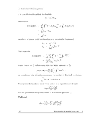 7. Transiciones electromagn´eticas
y la expresi´on de diferencial de ´angulo s´olido
dΩ = sin θdθdϕ
obtendremos
210 |Z| 100 =
√
3
4π
∞
0
dr r3
R21R10
2π
0
dϕ
π
0
dθ sin θ cos2
θ
=
√
3
4π
Irad × Iang
=
1
√
3
Irad
para hacer la integral radial hace falta buscar en una tabla las funciones R.
R10 = 2a
− 3
2
0 e
− r
a0
R21 =
1
2
√
6
a
− 5
2
0 re
− r
a0
Sustituy´endolas
210 |Z| 100 =
1
√
3
a−3
0√
6
∞
0
dr r3 r
a0
e
− 3
2
“
r
a0
”
=
1
√
3
a0
√
6
∞
0
dρ ρ4
e− 3
2
ρ
(con el cambio ρ = r
a0
en la segunda ecuaci´on). Ahora hacemos u = 3
2 ρ
210 |Z| 100 =
a0
√
18
2
3
5 ∞
0
du u4
e−u
en los ex´amenes estas integrales son comunes, y se nos dar´a el dato ﬁnal, en este caso
∞
0
du u4
e−u
= Γ (5) = 4!
Sustituyendo el elemento de matriz reci´en hallado en la expresi´on del coeﬁciente
Bif =
218π2
310
e2a2
0
2
Una vez que tenemos esto podemos hallar la A f´acilmente (problema 7).
Problema 7
Afi =
ω3
fi
π2c3
=
218
310
e2a2
0
2c
( ωfi)2
( c)2
200 Introducci´on a la f´ısica cu´antica - 1.1.0
 