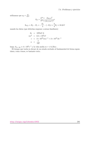 7.4. Problemas y ejercicios
utilizamos que a0 =
2
me2
Afi =
218
310
1
α
( ωfi)2
( c) (mc2)2 c
ωfi = E2 − E1 = −
EI
4
− (−EI) =
3
4
EI 10.2eV
usando los datos (que deber´ıan empezar a sernos familiares)
c = 1973eV A
mc2
= 0.5 × 106
eV
c = 3 × 1010
cms−1
= 3 × 1018
As−1
α =
1
137
luego A1s→2p 4 × 109s−1 y la vida media es τ 0, 25ns .
El tiempo que tarda en decaer de un estado excitado al fundamental de forma espon-
t´anea, como vemos, es bastante corto.
http://alqua.org/libredoc/IFC2 201
 