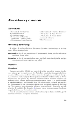 Abreviaturas y convenios
Abreviaturas
ecS ecuaci´on de Schr¨odinger
ecD ecuaci´on de Dirac
ecO ecuaci´on de ondas
ecM ecuaciones de Maxwell
CG coeﬁcientes Clebsch-Gordan
exSG experimento Stern-Gerlach
esMB estad´ıstica de Maxwell-Boltzmann
esBE estad´ıstica de Bose–Einstein
esFD estad´ıstica de Fermi–Dirac
sr sistema de referencia
CM centro de masas
Unidades y terminolog´ıa
Se utilizar´a de modo preferente el sistema cgs. Atenci´on a las constantes en las ecua-
ciones del electromagnetismo.
estacionaria se dice de una magnitud que es constante en el tiempo (con derivada parcial
respecto al tiempo nula).
homog´enea se dice de una magnitud que no es funci´on de punto (las derivadas parciales
respecto a coordenadas espaciales son nulas).
Notaci´on
Operadores
En modo matem´atico LATEX (y por tanto LyX) utiliza por defecto n´umeros tipo Ro-
man mientras qye los caracteres son tipo Italic. Para caracterizar las magnitudes f´ısicas
escalares utilizaremos letras de tipo it´alica en cursiva. Ejemplos son la distancia al origen
r, la frecuencia ω o la energ´ıa E. Las magnitudes vectoriales vendr´an escritas en Roman
negrita como, por ejemplo, B y p que son respectivamente la inducci´on magn´etica y el
momento lineal. Para los operadores se utilizar´an letras Roman (r, H respectivamente
el operador asociado a la coordenada radial y el hamiltoniano) excepto si son operado-
res vectoriales en los que emplearemos letras rectas y sencillas mediante la font Sans
Serif (L, p, r son el momento angular orbital, el momento lineal y el operador asociado
al vector de posici´on). En el cuadro .4 situamos juntas para su comparaci´on algunas
magnitudes f´ısicas y el observable asociado.
Nota: la aplicaci´on de este convenio notacional condujo a algunos conﬂictos, por lo
que no es completa a lo largo del documento.
203
 