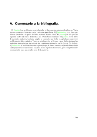 A. Comentario a la bibliograf´ıa.
El [Sanchez] es un libro de un nivel similar o, ligeramente superior al del curso. Trata
muchos temas previos a este curso y algunos posteriores. El [Gasiorowicz] es el libro que
m´as se aproxima a la parte de f´ısica at´omica de este curso. El [Alonso] es ´util para la
segunda parte del curso, dedicada a las estad´ısticas cu´anticas. El [Cohen] es un libro
de mec´anica cu´antica bastante amplio y completo que trata en ap´endices numerosos
problemas de f´ısica cu´antica. Tiene un nivel superior al de este curso. Cabe destacar las
poderosas analog´ıas que los autores son capaces de establecer con la ´optica. Por ´ultimo,
el [Ballentine] es otro libro excelente que conjuga de forma bastante acertada formalismo
e interpretaci´on de la mec´anica cu´antica. Nivel superior al del curso, pero completamente
recomendable para un estudio serio de la materia.
205
 