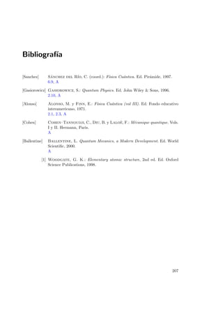 Bibliograf´ıa
[Sanchez] S´anchez del R´ıo, C. (coord.): F´ısica Cu´antica. Ed. Pir´amide, 1997.
6.9, A
[Gasiorowicz] Gasiorowicz, S.: Quantum Physics. Ed. John Wiley  Sons, 1996.
2.10, A
[Alonso] Alonso, M. y Finn, E.: F´ısica Cu´antica (vol III). Ed. Fondo educativo
interamericano, 1971.
2.1, 2.3, A
[Cohen] Cohen–Tannoudji, C., Diu, B. y Lalo¨e, F.: M´ecanique quantique. Vols.
I y II. Hermann, Paris.
A
[Ballentine] Ballentine, L. Quantum Mecanics, a Modern Development. Ed. World
Scientiﬁc, 2000.
A
[1] Woodgate, G. K.: Elementary atomic structure, 2nd ed. Ed. Oxford
Science Publications, 1998.
207
 