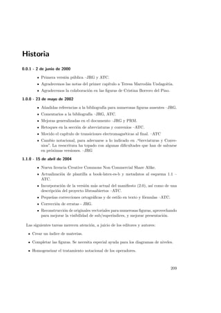 Historia
0.0.1 - 2 de junio de 2000
Primera versi´on p´ublica –JRG y ATC.
Agradecemos las notas del primer cap´ıtulo a Teresa Marrod´an Undagoitia.
Agradecemos la colaboraci´on en las ﬁguras de Cristina Borrero del Pino.
1.0.0 - 23 de mayo de 2002
A˜nadidas referencias a la bibliograf´ıa para numerosas ﬁguras ausentes –JRG.
Comentarios a la bibliograf´ıa –JRG, ATC.
Mejoras generalizadas en el documento –JRG y PRM.
Retoques en la secci´on de abreviaturas y convenios –ATC.
Movido el cap´ıtulo de transiciones electromagn´eticas al ﬁnal. –ATC
Cambio notacional, para adecuarse a lo indicado en .A
breviaturas y Conve-
nios”. La reescritura ha topado con algunas diﬁcultades que han de salvarse
en pr´oximas versiones. –JRG
1.1.0 - 15 de abril de 2004
Nueva licencia Creative Commons Non Commercial Share Alike.
Actualizaci´on de plantilla a book-latex-es-b y metadatos al esquema 1.1 –
ATC.
Incorporaci´on de la versi´on m´as actual del maniﬁesto (2.0), as´ı como de una
descripci´on del proyecto librosabiertos –ATC.
Peque˜nas correcciones ortogr´aﬁcas y de estilo en texto y f´ormulas –ATC.
Correcci´on de erratas - JRG.
Reconstrucci´on de originales vectoriales para numerosas ﬁguras, aprovechando
para mejorar la visibilidad de sub/super´ındices, y mejorar presentaci´on.
Las siguientes tareas merecen atenci´on, a juicio de los editores y autores:
Crear un ´ındice de materias.
Completar las ﬁguras. Se necesita especial ayuda para los diagramas de niveles.
Homogeneizar el tratamiento notacional de los operadores.
209
 