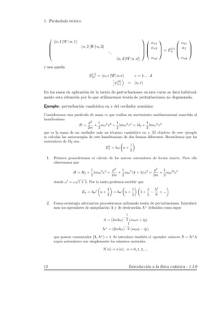 1. Pre´ambulo te´orico





n, 1 |W| n, 1
n, 2 |W| n, 2
...
n, d |W| n, d









αr1
αr2
αrd



 = E(1)
n




αr1
α2
αrd




y nos queda
E(1)
nr = n, r |W| n.r r = 1 . . . d
ψ(0)
n,r = |n, r
En los casos de aplicaci´on de la teor´ıa de perturbaciones en este curso se dar´a habitual-
mente esta situaci´on por lo que utilizaremos teor´ıa de perturbaciones no degenerada.
Ejemplo: perturbaci´on cuadr´atica en x del oscilador arm´onico
Consideremos una part´ıcula de masa m que realiza un movimiento unidimensional sometida al
hamiltoniano
H =
p2
2m
+
1
2
mω2
x2
+
1
2
λmω2
x2
= H0 +
1
2
λmω2
x2
que es la suma de un oscilador m´as un t´ermino cuadr´atico en x. El objetivo de este ejemplo
es calcular las autoenerg´ıas de este hamiltoniano de dos formas diferentes. Recordemos que los
autovalores de H0 son
E0
n = ω n +
1
2
1. Primero procederemos al c´alculo de los nuevos autovalores de forma exacta. Para ello
observamos que
H = H0 +
1
2
λmω2
x2
=
p2
2m
+
1
2
mω2
(1 + λ) x2
=
p2
2m
+
1
2
mω 2
x2
donde ω = ω
√
1 + λ. Por lo tanto podemos escribir que
En = ω n +
1
2
= ω n +
1
2
1 +
λ
2
−
λ2
8
+ ...
2. Como estrategia alternativa procederemos utilizando teor´ıa de perturbaciones. Introduci-
mos los operadores de aniquilaci´on A y de destrucci´on A+
deﬁnidos como sigue
A = (2m ω)
−
1
2 (mωx + ip)
A+
= (2m ω)
−
1
2 (mωx − ip)
que poseen conmutador [A, A+
] = 1. Se introduce tambi´en el operador n´umero N = A+
A
cuyos autovalores son simplemente los n´umeros naturales
N |n = n |n , n = 0, 1, 2, ...
12 Introducci´on a la f´ısica cu´antica - 1.1.0
 