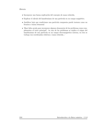 Historia
Incorporar una buena explicaci´on del concepto de masa reducida.
Explicar el c´alculo del hamiltoniano de una part´ıcula en un campo magn´etico.
Justiﬁcar bajo que condiciones una part´ıcula compuesta puede tratarse como un
fermion o boson elemental
’Hace falta ayuda para incorporar algunos elemenotos de los problemas como com-
plementos al texto principal’: ’en uno de los problemas se explica el origen del
hamiltoniano de una particula en un campo elecromagnetico externo, en otro se
trabaja con coordenadas relativas y masa reducida...’
210 Introducci´on a la f´ısica cu´antica - 1.1.0
 