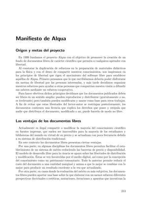 Maniﬁesto de Alqua
Origen y metas del proyecto
En 1999 fundamos el proyecto Alqua con el objetivo de promover la creaci´on de un
fondo de documentos libres de car´acter cient´ıﬁco que permita a cualquiera aprender con
libertad.
Al constatar la duplicaci´on de esfuerzos en la preparaci´on de materiales did´acticos
para la f´ısica y con el deseo de compartir nuestros conocimientos, nos inspiramos en
los principios de libertad que rigen el movimiento del software libre para establecer
aqu´ellos de Alqua. Primero pensamos que lo que escribi´esemos deber´ıa poder disfrutarse
sin merma de libertad por las personas interesadas, y m´as tarde decidimos organizar
nuestros esfuerzos para ayudar a otras personas que compart´ıan nuestra visi´on a difundir
sus saberes mediante un esfuerzo cooperativo.
Para hacer efectivos dichos principios decidimos que los documentos publicados deben
ser libres en un sentido amplio: pueden reproducirse y distribuirse (gratuitamente o no,
es irrelevante) pero tambi´en pueden modiﬁcarse y usarse como base para otros trabajos.
A ﬁn de evitar que estas libertades del lector-autor se restrinjan posteriormente, los
documentos contienen una licencia que explica los derechos que posee y estipula que
nadie que distribuya el documento, modiﬁcado o no, puede hacerlo de modo no libre.
Las ventajas de los documentos libres
Actualmente es ilegal compartir o modiﬁcar la mayor´ıa del conocimiento cient´ıﬁco
en fuentes impresas, que suelen ser inaccesibles para la mayor´ıa de los estudiantes y
bibliotecas del mundo en virtud de su precio y se actualizan con poca frecuencia debido
a su sistema de distribuci´on tradicional.
En este contexto los documentos libres presentan ciertas ventajas.
Por una parte, en algunas disciplinas los documentos libres permiten facilitar el esta-
blecimiento de un sistema de m´erito reduciendo las barreras de precio y disponibilidad.
El modelo de desarrollo libre para la ciencia se apoya sobre las libertades de distribuci´on
y modiﬁcaci´on. ´Estas se ven favorecidas por el medio digital, as´ı como por la concepci´on
del conocimiento como un patrimonio comunitario. Todo lo anterior permite reducir el
coste del documento a una cantidad marginal y anima a que lo mejor se combine con lo
mejor para producir un resultado excelente a la vez que actualizado.
Por otra parte, en casos donde la evaluaci´on del m´erito es m´as subjetiva, los documen-
tos libres pueden aportar una base sobre la que elaborar con un menor esfuerzo diferentes
perspectivas doctrinales o est´eticas, mutaciones, iteraciones y apuestas que incentivan la
213
 
