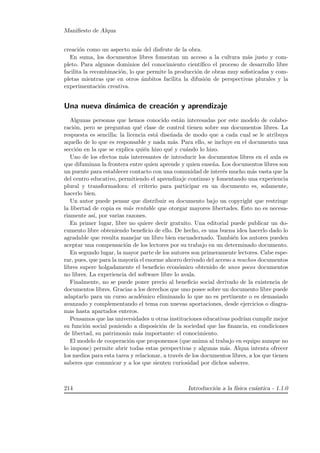Maniﬁesto de Alqua
creaci´on como un aspecto m´as del disfrute de la obra.
En suma, los documentos libres fomentan un acceso a la cultura m´as justo y com-
pleto. Para algunos dominios del conocimiento cient´ıﬁco el proceso de desarrollo libre
facilita la recombinaci´on, lo que permite la producci´on de obras muy soﬁsticadas y com-
pletas mientras que en otros ´ambitos facilita la difusi´on de perspectivas plurales y la
experimentaci´on creativa.
Una nueva din´amica de creaci´on y aprendizaje
Algunas personas que hemos conocido est´an interesadas por este modelo de colabo-
raci´on, pero se preguntan qu´e clase de control tienen sobre sus documentos libres. La
respuesta es sencilla: la licencia est´a dise˜nada de modo que a cada cual se le atribuya
aquello de lo que es responsable y nada m´as. Para ello, se incluye en el documento una
secci´on en la que se explica qui´en hizo qu´e y cu´ando lo hizo.
Uno de los efectos m´as interesantes de introducir los documentos libres en el aula es
que difuminan la frontera entre quien aprende y quien ense˜na. Los documentos libres son
un puente para establecer contacto con una comunidad de inter´es mucho m´as vasta que la
del centro educativo, permitiendo el aprendizaje continuo y fomentando una experiencia
plural y transformadora: el criterio para participar en un documento es, solamente,
hacerlo bien.
Un autor puede pensar que distribuir su documento bajo un copyright que restringe
la libertad de copia es m´as rentable que otorgar mayores libertades. Esto no es necesa-
riamente as´ı, por varias razones.
En primer lugar, libre no quiere decir gratuito. Una editorial puede publicar un do-
cumento libre obteniendo beneﬁcio de ello. De hecho, es una buena idea hacerlo dado lo
agradable que resulta manejar un libro bien encuadernado. Tambi´en los autores pueden
aceptar una compensaci´on de los lectores por su trabajo en un determinado documento.
En segundo lugar, la mayor parte de los autores son primeramente lectores. Cabe espe-
rar, pues, que para la mayor´ıa el enorme ahorro derivado del acceso a muchos documentos
libres supere holgadamente el beneﬁcio econ´omico obtenido de unos pocos documentos
no libres. La experiencia del software libre lo avala.
Finalmente, no se puede poner precio al beneﬁcio social derivado de la existencia de
documentos libres. Gracias a los derechos que uno posee sobre un documento libre puede
adaptarlo para un curso acad´emico eliminando lo que no es pertinente o es demasiado
avanzado y complementando el tema con nuevas aportaciones, desde ejercicios o diagra-
mas hasta apartados enteros.
Pensamos que las universidades u otras instituciones educativas podr´ıan cumplir mejor
su funci´on social poniendo a disposici´on de la sociedad que las ﬁnancia, en condiciones
de libertad, su patrimonio m´as importante: el conocimiento.
El modelo de cooperaci´on que proponemos (que anima al trabajo en equipo aunque no
lo impone) permite abrir todas estas perspectivas y algunas m´as. Alqua intenta ofrecer
los medios para esta tarea y relacionar, a trav´es de los documentos libres, a los que tienen
saberes que comunicar y a los que sienten curiosidad por dichos saberes.
214 Introducci´on a la f´ısica cu´antica - 1.1.0
 