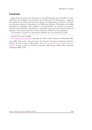 Maniﬁesto de Alqua
Conclusi´on
Alqua tiene una tarea muy ilusionante y tan ambiciosa que s´olo es factible en comu-
nidad. Por ello, pedimos a las personas que forman parte de instituciones o empresas
que colaboren con Alqua para que ´estas apoyen econ´omicamente el proyecto o patroci-
nen ediciones impresas y donaciones a las bibliotecas p´ublicas. Ciertamente, los medios
materiales son necesarios, pero in´utiles si, a nivel particular, no contamos con tu parti-
cipaci´on como individuo, aprendiendo y ense˜nando, para que los documentos libres en
marcha y otros nuevos alcancen los altos niveles de calidad a los que aspiramos.
Te invitamos a construir un patrimonio cient´ıﬁco que nos pertenezca a todos.
Versi´on 2.0, marzo de 2003
http://alqua.org/maniﬁesto Copyright (C) ´Alvaro Tejero Cantero y Pablo Ruiz M´uz-
quiz, 2003. This work is licensed under the Creative Commons Attribution-NoDerivs
License. To view a copy of this license, visit http://creativecommons.org/licenses/by-
nd/1.0/ or send a letter to Creative Commons, 559 Nathan Abbott Way, Stanford,
California 94305, USA.
http://alqua.org/libredoc/IFC2 215
 