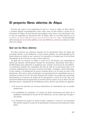 El proyecto libros abiertos de Alqua
El texto que sigue es una explicaci´on de qu´e es y c´omo se utiliza un libro abierto
y contiene algunas recomendaciones sobre c´omo crear un libro abierto a partir de un
documento de Alqua. Si est´as leyendo estas p´aginas como anexo a otro documento, ´este
es casi con seguridad un documento libre de Alqua; libre en el sentido descrito en el
maniﬁesto de Alqua y las directrices para documentos libres de Alqua . Si has obtenido
dicho documento en un centro p´ublico, como una biblioteca, entonces es adem´as un libro
abierto de Alqua.
Qu´e son los libros abiertos
Los libros abiertos son ediciones impresas de los documentos libres de Alqua que
se pueden obtener en las bibliotecas u otros centros p´ublicos. La particularidad de los
libros abiertos no reside en qu´e contienen (el contenido es el mismo que el de los libros
descargados de la red) sino en c´omo pueden utilizarse.
Al igual que los usuarios de Alqua a trav´es de la red forman una comunidad de
inter´es que aprende colectivamente leyendo los documentos, discutiendo sobre ellos y
modiﬁc´andolos para adaptarlos a prop´ositos muy variados, los lectores de una bibliote-
ca constituyen tambi´en una comunidad. El ciclo de vida de un documento libre es de
constante realimentaci´on: las nuevas versiones son le´ıdas, corregidas o quiz´a bifurcadas,
lo que conduce a la publicaci´on de nuevas versiones listas a su vez para un nuevo ciclo
del proceso. ¿Por qu´e no abrir esa din´amica a la participaci´on de comunidades que no se
articulan en torno a la red?. No todos disponen del tiempo o los medios para participar
efectivamente en el proceso de mejora de los documentos a trav´es de la red, que es la
aportaci´on diferencial m´as importante de los libros libres respecto a los no libres. Por ello
queremos poner a disposici´on de las bibliotecas libros abiertos que faciliten lo siguiente:
El acceso de personas sin recursos inform´aticos al conocimiento que su estudio
proporciona.
La posibilidad de contribuir a la mejora de dichos documentos por parte de la
ampl´ısima comunidad de lectores de las bibliotecas, sin otro medio que un l´apiz o
una pluma.
La formaci´on de grupos de inter´es locales: compartir a trav´es de un documento
libre puede compartir su proceso de aprendizaje con personas interesadas por temas
aﬁnes.
217
 