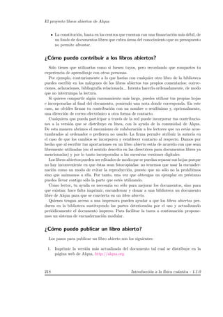 El proyecto libros abiertos de Alqua
La constituci´on, hasta en los centros que cuentan con una ﬁnanciaci´on m´as d´ebil, de
un fondo de documentos libres que cubra ´areas del conocimiento que su presupuesto
no permite afrontar.
¿C´omo puedo contribuir a los libros abiertos?
S´olo tienes que utilizarlos como si fuesen tuyos, pero recordando que compartes tu
experiencia de aprendizaje con otras personas.
Por ejemplo, contrariamente a lo que har´ıas con cualquier otro libro de la biblioteca
puedes escribir en los m´argenes de los libros abiertos tus propios comentarios: correc-
ciones, aclaraciones, bibliograf´ıa relacionada... Intenta hacerlo ordenadamente, de modo
que no interrumpa la lectura.
Si quieres compartir alg´un razonamiento m´as largo, puedes utilizar tus propias hojas
e incorporarlas al ﬁnal del documento, poniendo una nota donde corresponda. En este
caso, no olvides ﬁrmar tu contribuci´on con un nombre o seud´onimo y, opcionalmente,
una direcci´on de correo electr´onico u otra forma de contacto.
Cualquiera que pueda participar a trav´es de la red puede incorporar tus contribucio-
nes a la versi´on que se distribuye en l´ınea, con la ayuda de la comunidad de Alqua.
De esta manera abrimos el mecanismo de colaboraci´on a los lectores que no est´an acos-
tumbrados al ordenador o preﬁeren no usarlo. La ﬁrma permite atribuir la autor´ıa en
el caso de que los cambios se incorporen y establecer contacto al respecto. Damos por
hecho que al escribir tus aportaciones en un libro abierto est´as de acuerdo con que sean
libremente utilizadas (en el sentido descrito en las directrices para documentos libres ya
mencionadas) y por lo tanto incorporadas a las sucesivas versiones digitales.
Los libros abiertos pueden ser editados de modo que se puedan separar sus hojas porque
no hay inconveniente en que ´estas sean fotocopiadas: no tenemos que usar la encuader-
naci´on como un modo de evitar la reproducci´on, puesto que no s´olo no la prohibimos
sino que animamos a ella. Por tanto, una vez que obtengas un ejemplar en pr´estamo
puedes llevar contigo s´olo la parte que est´es utilizando.
Como lector, tu ayuda es necesaria no s´olo para mejorar los documentos, sino para
que existan: hace falta imprimir, encuadernar y donar a una biblioteca un documento
libre de Alqua para que se convierta en un libro abierto.
Quienes tengan acceso a una impresora pueden ayudar a que los libros abiertos per-
duren en la biblioteca sustituyendo las partes deterioradas por el uso y actualizando
peri´odicamente el documento impreso. Para facilitar la tarea a continuaci´on propone-
mos un sistema de encuadernaci´on modular.
¿C´omo puedo publicar un libro abierto?
Los pasos para publicar un libro abierto son los siguientes:
1. Imprimir la versi´on m´as actualizada del documento tal cual se distribuye en la
p´agina web de Alqua, http://alqua.org
218 Introducci´on a la f´ısica cu´antica - 1.1.0
 