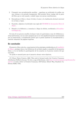 El proyecto libros abiertos de Alqua
2. Conseguir una encuadernaci´on modular – sugerimos un archivador de anillas con
una ventana o de portada transparente. Ello permite llevar consigo s´olo la parte
del libro que se est´a usando y a˜nadir hojas con nuevas contribuciones.
3. Encuadernar el libro y situar el t´ıtulo, el autor y la clasiﬁcaci´on decimal universal
en su lomo y tapas.
4. Si puedes, adjuntar al archivador una copia del CD-ROM de documentos libres de
Alqua .
5. Donarlo a la biblioteca y comunicar a Alqua la edici´on, escribiendo a librosabier-
tos@alqua.org .
Se trata de un proceso sencillo al alcance tanto de particulares como de bibliotecas y
otras instituciones, con un coste marginal que no se ver´a signiﬁcativamente incrementado
por la conservaci´on y actualizaci´on puesto que se puede mantener la encuadernaci´on y
sustituir solamente las p´aginas impresas.
En conclusi´on
El proyecto libros abiertos, consecuencia de los principios establecidos en el maniﬁesto
de Alqua , persigue dotar a las bibliotecas de un fondo amplio y asequible de documentos
libres y a la vez facilitar la participaci´on de los usuarios en el proceso creativo del que
son fruto.
Tu ayuda es esencial para que el proyecto alcance estos objetivos.
(C) ´Alvaro Tejero Cantero, 2003. This work is licensed under the Creative Commons
Attribution-NoDerivs License. To view a copy of this license, visit http://creativecommons.org/licenses/by-
nd/1.0/ or send a letter to Creative Commons, 559 Nathan Abbott Way, Stanford, Ca-
lifornia 94305, USA.
http://alqua.org/libredoc/IFC2 219
 