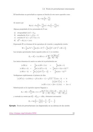 1.2. Teor´ıa de perturbaciones estacionarias
El hamiltoniano no perturbado se expresa en funci´on de este nuevo operador como
H0 = ω N +
1
2
de manera que
H0 |n = ω N +
1
2
|n = ω n +
1
2
|n
Algunas propiedades de los autoestados de N son
a) ortogonalidad n|n = δnn
b) aniquilaci´on A |n =
√
n |n − 1
c) creaci´on A+
|n =
√
n + 1 |n + 1
d) φ
(0)
n = Hn (x) = x|n
Expresando W en t´erminos de los operadores de creaci´on y aniquilaci´on resulta
W =
1
2
mω2
x2
=
1
4
ω A + A+ 2
=
1
4
ω A2
+ A+ 2
+ 2N + 1
Las energ´ıas aproximadas (hasta segundo orden en λ ) se escriben
En = E0
n + λ n |W| n + λ2
n=n
| n |W| n |
2
E0
n − E0
n
Los ´unicos elementos de matriz no nulos de la perturbaci´on son
n |W| n =
1
4
ω n |2N + 1| n =
1
4
ω(2n + 1)
n |W| n + 2 =
1
4
ω n A2
n + 2 =
1
4
ω[(n + 1)(n + 2)]1/2
n |W| n − 2 =
1
4
ω n (A+
)
2
n − 2 =
1
4
ω[n(n − 1)]1/2
Veriﬁquemos expl´ıcitamente el primero de ellos
n A2
n = n |AA| n =
√
n n |A| n − 1 = n (n − 1) n|n − 2 = 0
n A+ 2
n = 0
n |2N + 1| n = (2n + 1) n|n = 2n + 1
Substituyendo en la expresi´on superior llegamos a
En = E0
n + λ
ω
4
(2n + 1) + λ2 ( ω)2
16
(n + 1)(n + 2)
E0
n − E0
n+2
+
n(n − 1)
E0
n − E0
n−2
y teniendo en cuenta que E0
n − E0
n±2 = 2 ω, obtenemos nuevamente
En = ω n +
1
2
1 +
λ
2
−
λ2
8
+ . . .
Ejemplo: Teor´ıa de perturbaciones (no degenerada) en un sistema de dos niveles
http://alqua.org/libredoc/IFC2 13
 