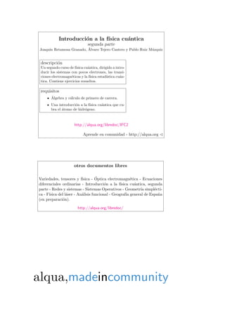 Introducci´on a la f´ısica cu´antica
segunda parte
Joaqu´ın Retamosa Granado, ´Alvaro Tejero Cantero y Pablo Ruiz M´uzquiz
descripci´on
Un segundo curso de f´ısica cu´antica, dirigido a intro-
ducir los sistemas con pocos electrones, las transi-
ciones electromagn´eticas y la f´ısica estad´ıstica cu´an-
tica. Contiene ejercicios resueltos.
requisitos
´Algebra y c´alculo de primero de carrera.
Una introducci´on a la f´ısica cu´antica que cu-
bra el ´atomo de hidr´ogeno.
http://alqua.org/libredoc/IFC2
Aprende en comunidad - http://alqua.org
otros documentos libres
Variedades, tensores y f´ısica - ´Optica electromagn´etica - Ecuaciones
diferenciales ordinarias - Introducci´on a la f´ısica cu´antica, segunda
parte - Redes y sistemas - Sistemas Operativos - Geometr´ıa simpl´ecti-
ca - F´ısica del l´aser - An´alisis funcional - Geograf´ıa general de Espa˜na
(en preparaci´on).
http://alqua.org/libredoc/
alqua,madeincommunity
 