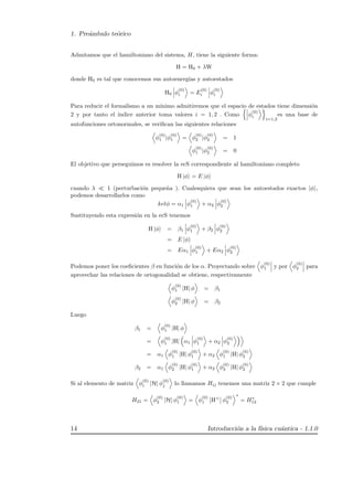 1. Pre´ambulo te´orico
Admitamos que el hamiltoniano del sistema, H, tiene la siguiente forma:
H = H0 + λW
donde H0 es tal que conocemos sus autoenerg´ıas y autoestados
H0 φ
(0)
i = E
(0)
i φ
(0)
i
Para reducir el formalismo a un m´ınimo admitiremos que el espacio de estados tiene dimensi´on
2 y por tanto el ´ındice anterior toma valores i = 1, 2 . Como φ
(0)
i
i=1,2
es una base de
autofunciones ortonormales, se veriﬁcan las siguientes relaciones
φ
(0)
1 |φ
(0)
1 = φ
(0)
2 |φ
(0)
2 = 1
φ
(0)
1 |φ
(0)
2 = 0
El objetivo que perseguimos es resolver la ecS correspondiente al hamiltoniano completo
H |φ = E |φ
cuando λ 1 (perturbaci´on peque˜na ). Cualesquiera que sean los autoestados exactos |φ ,
podemos desarrollarlos como
ketφ = α1 φ
(0)
1 + α2 φ
(0)
2
Sustituyendo esta expresi´on en la ecS tenemos
H |φ = β1 φ
(0)
1 + β2 φ
(0)
2
= E |φ
= Eα1 φ
(0)
1 + Eα2 φ
(0)
2
Podemos poner los coeﬁcientes β en funci´on de los α. Proyectando sobre φ
(0)
1 y por φ
(0)
2 para
aprovechar las relaciones de ortogonalidad se obtiene, respectivamente
φ
(0)
1 |H| φ = β1
φ
(0)
2 |H| φ = β2
Luego
β1 = φ
(0)
1 |H| φ
= φ
(0)
1 |H| α1 φ
(0)
1 + α2 φ
(0)
2
= α1 φ
(0)
1 |H| φ
(0)
1 + α2 φ
(0)
1 |H| φ
(0)
2
β2 = α1 φ
(0)
2 |H| φ
(0)
1 + α2 φ
(0)
2 |H| φ
(0)
2
Si al elemento de matriz φ
(0)
i |H| φ
(0)
j lo llamamos Hij tenemos una matriz 2 × 2 que cumple
H21 = φ
(0)
2 |H| φ
(0)
1 = φ
(0)
1 H+
φ
(0)
2
∗
= H∗
12
14 Introducci´on a la f´ısica cu´antica - 1.1.0
 