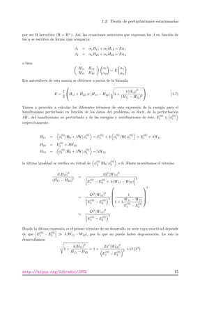 1.2. Teor´ıa de perturbaciones estacionarias
por ser H herm´ıtico (H = H+
). As´ı, las ecuaciones anteriores que expresan los β en funci´on de
los α se escriben de forma m´as compacta:
β1 = α1H11 + α2H12 = Eα1
β2 = α1H21 + α2H22 = Eα2
o bien
H11 H12
H21 H22
α1
α2
= E
α1
α2
Los autovalores de esta matriz se obtienen a partir de la f´ormula
E =
1
2

H11 + H22 ± |H11 − H22| 1 +
4 |H12|
2
(H11 − H22)2

 (1.7)
Vamos a proceder a calcular los diferentes t´erminos de esta expresi´on de la energ´ıa para el
hamiltoniano perturbado en funci´on de los datos del problema, es decir, de la perturbaci´on
λW, del hamiltoniano no perturbado y de las energ´ıas y autofunciones de ´este, E
(0)
i y φ
(0)
i
respectivamente.
H11 = φ
(0)
1 |H0 + λW| φ
(0)
1 = E
(0)
1 + λ φ
(0)
1 |W| φ
(0)
1 = E
(0)
1 + λW11
H22 = E
(0)
2 + λW22
H12 = φ
(0)
1 |H0 + λW| φ
(0)
2 = λW12
la ´ultima igualdad se veriﬁca en virtud de φ
(0)
1 |H0| φ
(0)
2 = 0. Ahora necesitamos el t´ermino
4 |H12|
2
(H11 − H22)
2 =
4λ2
|W12|
2
E
(0)
1 − E
(0)
2 + λ (W11 − W22)
2
=
4λ2
|W12|
2
E
(0)
1 − E
(0)
2
2





1
1 + λ
W11 − W22
E
(0)
1 − E
(0)
2





2
4λ2
|W12|
2
E
(0)
1 − E
(0)
2
2
Donde la ´ultima expresi´on es el primer t´ermino de un desarrollo en serie cuya exactitud depende
de que E
(0)
1 − E
(0)
2 λ |W11 − W22|, por lo que no puede haber degeneraci´on. La ra´ız la
desarrollamos:
1 +
4 |H12|
2
H11 − H22
= 1 +
2λ2
|W12|
2
E
(0)
1 − E
(0)
2
2 + O λ3
http://alqua.org/libredoc/IFC2 15
 