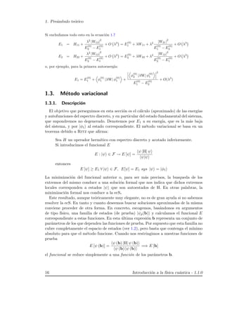 1. Pre´ambulo te´orico
Si enchufamos todo esto en la ecuaci´on 1.7
E1 = H11 +
λ2
|W12|
2
E
(0)
2 − E
(0)
1
+ O λ3
= E
(0)
1 + λW11 + λ2 |W21|
2
E
(0)
1 − E
(0)
2
+ O λ3
E2 = H22 +
λ2
|W12|
2
E
(0)
2 − E
(0)
1
+ O λ3
= E
(0)
2 + λW22 + λ2 |W12|
2
E
(0)
2 − E
(0)
1
+ O λ3
o, por ejemplo, para la primera autoenerg´ıa:
E1 = E
(0)
1 + φ
(0)
1 |λW| φ
(0)
1 +
φ
(0)
2 |λW| φ
(0)
1
2
E
(0)
1 − E
(0)
2
+ O(λ3
)
1.3. M´etodo variacional
1.3.1. Descripci´on
El objetivo que perseguimos en esta secci´on es el c´alculo (aproximado) de las energ´ıas
y autofunciones del espectro discreto, y en particular del estado fundamental del sistema,
que supondremos no degenerado. Denotemos por E1 a su energ´ıa, que es la m´as baja
del sistema, y por |φ1 al estado correspondiente. El m´etodo variacional se basa en un
teorema debido a Ritz que aﬁrma:
Sea H un operador herm´ıtico con espectro discreto y acotado inferiormente.
Si introducimos el funcional E
E : |ψ ∈ F → E [ψ] =
ψ |H| ψ
ψ|ψ
entonces
E [ψ] ≥ E1 ∀ |ψ ∈ F, E[ψ] = E1 sys |ψ = |φ1
La minimizaci´on del funcional anterior o, para ser m´as precisos, la busqueda de los
extremos del mismo conduce a una soluci´on formal que nos indica que dichos extremos
locales corresponden a estados |ψ que son autoestados de H. En otras palabras, la
minimizaci´on formal nos conduce a la ecS.
Este resultado, aunque te´oricamente muy elegante, no es de gran ayuda si no sabemos
resolver la ecS. En tanto y cuanto deseemos buscar soluciones aproximadas de la misma
conviene proceder de otra forma. En concreto, escogemos, bas´andonos en argumentos
de tipo f´ısico, una familia de estados (de prueba) |ψp(b) y calculamos el funcional E
correspondiente a estas funciones. En esta ´ultima expresi´on b representa un conjunto de
par´ametros de los que dependen las funciones de prueba. Por supuesto que esta familia no
cubre completamente el espacio de estados (ver 1.2), pero basta que contenga el m´ınimo
absoluto para que el m´etodo funcione. Cuando nos restringimos a nuestras funciones de
prueba
E [ψ (b)] =
ψ (b) |H| ψ (b)
ψ (b) |ψ (b)
=⇒ E [b]
el funcional se reduce simplemente a una funci´on de los par´ametros b.
16 Introducci´on a la f´ısica cu´antica - 1.1.0
 