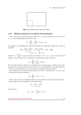 1.3. M´etodo variacional
Figura 1.2.: Esquema de un espacio de Hilbert
1.3.2. M´etodo variacional en un sistema de dos part´ıculas
Sea un sistema de dos part´ıculas de masas m1, m2 cuyas posiciones en un sr ﬁjo son
r1, r2 y cuyo hamiltoniano se escribe como
H =
p2
1
2m1
+
p2
2
2m2
+ V (|r1 − r2|)
Se consigue una simpliﬁcaci´on notable del problema realizando el siguiente cambio de
variables
R =
m1r1 + m2r2
m1 + m2
=
m1r1 + m2r2
M
−→ P = M ˙R
r = r2 − r1 −→ p = m˙r
siendo m =
m1m2
M
la masa reducida del sistema y M = m1 + m2 la masa total del
sistema. Tras el cambio de coordenadas el hamiltoniano queda reducido a
H =
P2
2M
+
p2
2m
+ V (|r|)
De esta forma hemos reducido un problema de dos part´ıculas en interacci´on en dos
problemas de una s´ola part´ıcula. Una de ellas, con coordenada R, es una part´ıcula libre
y otra cuya coordenada es r, cuyo m´odulo es el argumento del potencial V .
En el sistema de referencia inercial asociado al CM se cumple que P = 0, con lo cual
el hamiltoniano queda reducido a
H =
p2
2m
+ V (r) r = |r|
Hasta ahora todo son cantidades cl´asicas. Para construir el operador asociado aplica-
mos las reglas de correspondencia de Schr¨odinger
p −→ p = −i r
r −→ r = r
de forma que
H −→ H = −
2
2m
2
+ V (r)
http://alqua.org/libredoc/IFC2 17
 