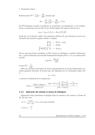 1. Pre´ambulo te´orico
Substituyendo 2 =
1
r
∂2
∂r2 r −
L2
2r2
tenemos que
H = −
2
2m
1
r
∂2
∂r2
r +
L2
2mr2
+ V (r)
En FCI hab´ıamos resuelto el problema de autovalores correspondiente a este hamilto-
niano y encontramos que los fdo de los estados ligados del espectro discreto son
φnlm = φnlm (r, θ, ϕ) = Rnl (r) Y l
m (Ω)
donde Rnl es la funci´on radial y los arm´onicos esf´ericos Y l
m que obtenemos son los au-
toestados del momento angular orbital y cumplen
L2
Y l
m = 2
l (l + 1) Y l
m
LzY l
m = mY l
m
dΩ Y l
m
∗
Y l
m = δll δmm
De los casos que hemos estudiado en FCI (´atomo de hidr´ogeno, oscilador tridimensio-
nal,...) parece deducirse que el estado fundamental siempre posee l = 0, y en consecuencia
una fdo
φn00 (r) =
Rn0 (r)
√
4π
ya que Y 0
0 =
1
√
4π
.
Dado que estamos interesados en buscar aproximaciones al estado fundamental, po-
demos proponer funciones de prueba que s´olo dependan de la coordenada radial, esto
es
φ = φ (r) ,
y entonces el funcional de la energ´ıa ser´a
E [φ] =
drφ∗ (r) Hφ (r)
dr |φ (r)|2 =
dr · r2φ∗ (r) −
2
2m
1
r
d2
dr2
r + V φ (r)
dr · r2 |φ(r)|2
1.3.3. Aplicaci´on del m´etodo al ´atomo de hidr´ogeno
Apliquemos estas expresiones al ejemplo t´ıpico de sistema a dos cuerpos: el ´atomo de
H1. En este caso
m =
memπ
me + mπ
≈ me es la masa reducida
V (r) = −
e2
r
18 Introducci´on a la f´ısica cu´antica - 1.1.0
 