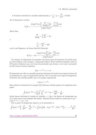 1.3. M´etodo variacional
Conviene introducir la variable adimensional ρ =
r
a0
, a0 =
2
me2
0.53A
As´ı el funcional se escribe
E [φ] =
dρρ2φ∗(ρ) −
2
2ma2
0
1
ρ
d2
dρ2 −
e2
a0
1
ρ
φ(ρ)
dρρ2 |φ(ρ)|2
Ahora bien
2
2ma2
0
=
1
2
me4
2
= EI,
y
e2
a0
=
me4
2
= 2EI
con lo cual llegamos a la forma ﬁnal del funcional
E [φ] = −EI
dρρ2φ∗(ρ)
1
ρ
d2
dρ2 +
2
ρ
φ(ρ)
dρρ2 |φ(ρ)|2
Ya estamos en disposici´on de proponer una forma para las funciones de prueba para
lo cual acudimos, como siempre, a argumentos f´ısicos. De los distintos ejemplos vistos en
FCI parece deducirse que en el caso de potenciales que decaen a cero muy suavemente
las fdo tienen la forma asint´otica
φ(ρ) → e−bρ
, ρ → ∞.
Precisamente por ello es razonable proponer funciones de prueba que tengan la forma de
un polinomio en ρ por la exponencial anterior. En el caso que nos ocupa investigaremos
la funci´on m´as sencilla posible, que es la propia exponencial.
φ (b, ρ) = e−bρ
.
Para obtener la funci´on de la energ´ıa E(b) debemos calcular primero las siguientes inte-
grales
dρ ρ2
e−2bρ
=
1
2b
3 ∞
0
x2
e−x
dx =
Γ(3)
8b3
=
1
4b3
,
donde hemos efectuado el cambio de variable x = 2bρ y los l´ımites de integraci´on son
0, ∞ tanto antes como despu´es del cambio. Adem´as hemos tenido en cuenta que Γ (p) =
dx xp−1e−x = (p − 1)!.
Por su parte la integral que aparece en el numerador es
dρρ2
e−bρ
−
d2
dρ2
ρ −
2
ρ
e−bρ
= dρ (2b − 2) ρe−2bρ
− b2
ρ2
e−2bρ
= . . . =
b − 2
4b2
,
http://alqua.org/libredoc/IFC2 19
 