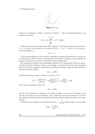 1. Pre´ambulo te´orico
-2 2 4
b
2.5
5
7.5
10
12.5
15
E
Figura 1.3.: E [b]
donde se ha utilizado el mismo cambio de variable x = 2bρ. Finalmente llegamos a la
siguiente expresi´on
E [b] = EI
b − 2
4b2
1
4b3
= (b2
− 2b)EI
Ahora s´olo tenemos que minimizar E[b] respecto a b. El ´unico m´ınimo se obtiene para
b = 1 y el valor de la funci´on en el mismo es E [1] = −EI −13.6eV . La fdo, que no
est´a normalizada, es
φEF = e−ρ
.
Como puede observarse los resultados obtenidos coinciden id´enticamente con los que
se obtuvieron en FCI al resolver directamente la ecS. Ello es debido a que la familia de
funciones propuestas contiene el verdadero estado fundamental.
Es conveniente estudiar otras propiedades adem´as de la energ´ıa para valorar la exacti-
tud del la soluci´on. Vamos a calcular, por ejemplo, el tama˜no del ´atomo. Para estimarlo
usaremos el radio cuadr´atico medio (la ra´ız cuadrada del valor medio del cuadrado de la
distancia electr´on–n´ucleo)
rqm = r2 ,
utilizando la fdo que hemos obtenido, es decir, φ(1, r):
r2
=
dr φ∗r2φ
dr φ∗φ
= a2
0
dρ ρ4e−2ρ
dρ ρ2e−2ρ
= a2
0
Γ(5)
4Γ(3)
= 3a2
0.
As´ı el radio cuadr´atico medio vale
rqm =
√
3a0.
En este caso la familia de funciones de prueba da lugar a un valor de la energ´ıa y del
tama˜no del ´atomo que son adecuados, pero podr´ıamos encontrar funciones de prueba
que reproduciendo muy bien la energ´ıa proporcionen valores desastrosos para otras mag-
nitudes.
Utilizemos, por ejemplo, la siguiente fdo φ(b, ρ) =
ρ
ρ2 + b2
que da lugar a una energ´ıa
E [b] =
π − 8b
2πb2
EI
20 Introducci´on a la f´ısica cu´antica - 1.1.0
 