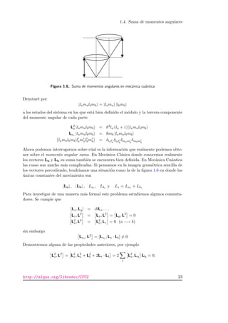 1.4. Suma de momentos angulares
Figura 1.6.: Suma de momentos angulares en mec´anica cu´antica
Denotar´e por
|lamalbmb = |lama |lbmb
a los estados del sistema en los que est´a bien deﬁnido el m´odulo y la tercera componente
del momento angular de cada parte
L2
a |lamalbmb = 2
la (la + 1) |lamalbmb
Laz |lamalbmb = mb |lamalbmb
lamalbmb|lamalbmb = δlala
δlblb
δmamb
δmbmb
Ahora podemos interrogarnos sobre c´ual es la informaci´on que realmente podemos obte-
ner sobre el momento angular suma. En Mec´anica Cl´asica donde conocemos realmente
los vectores La y Lb su suma tambi´en se encuentra bien deﬁnida. En Mec´anica Cu´antica
las cosas son mucho m´as complicadas. Si pensamos en la imagen geom´etrica sencilla de
los vectores precediendo, tendr´ıamos una situaci´on como la de la ﬁgura 1.6 en donde las
´unicas constantes del movimiento son
|La| , |Lb| , Laz , Lbz y Lz = Laz + Lbz
Para investigar de una manera m´as formal este problema estudiemos algunos conmuta-
dores. Se cumple que
[Lx, Ly] = i Lz, . . .
Lz, L2
= Lx, L2
= Ly, L2
= 0
L2
a, L2
= L2
a, Lz = 0 (a −→ b)
sin embargo
Laz , L2
= [Laz , La · Lb] = 0
Demostremos alguna de las propiedades anteriores, por ejemplo
L2
a, L2
= L2
a, L2
a + L2
b + 2La · Lb = 2
i
L2
a, Lai
Lbi
= 0,
http://alqua.org/libredoc/IFC2 23
 