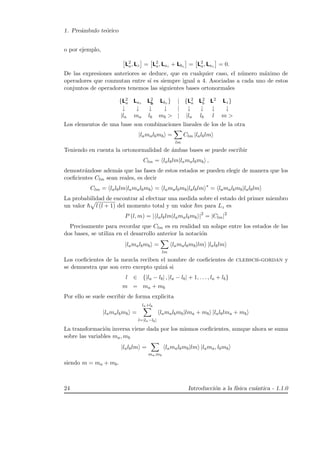 1. Pre´ambulo te´orico
o por ejemplo,
L2
a, Lz = L2
a, Laz + Lbz = L2
a, Laz = 0.
De las expresiones anteriores se deduce, que en cualquier caso, el n´umero m´aximo de
operadores que conmutan entre s´ı es siempre igual a 4. Asociadas a cada uno de estos
conjuntos de operadores tenemos las siguientes bases ortonormales
{L2
a Laz L2
b Lbz } | {L2
a L2
b L2 Lz}
↓ ↓ ↓ ↓ | ↓ ↓ ↓ ↓
|la ma lb mb > | |la lb l m >
Los elementos de una base son combinaciones lineales de los de la otra
|lamalbmb =
lm
Clm |lalblm
Teniendo en cuenta la ortonormalidad de ´ambas bases se puede escribir
Clm = lalblm|lamalbmb ,
demostr´andose adem´as que las fases de estos estados se pueden elegir de manera que los
coeﬁcientes Clm sean reales, es decir
Clm = lalblm|lamalbmb = lamalbmb|lalblm ∗
= lamalbmb|lalblm
La probabilidad de encontrar al efectuar una medida sobre el estado del primer miembro
un valor l (l + 1) del momento total y un valor m para Lz es
P (l, m) = | lalblm|lamalbmb |2
= |Clm|2
Precisamente para recordar que Clm es en realidad un solape entre los estados de las
dos bases, se utiliza en el desarrollo anterior la notaci´on
|lamalbmb =
lm
lamalbmb|lm |lalblm
Los coeﬁcientes de la mezcla reciben el nombre de coeﬁcientes de clebsch-gordan y
se demuestra que son cero excepto quiz´a si
l ∈ {|la − lb| , |la − lb| + 1, . . . , la + lb}
m = ma + mb
Por ello se suele escribir de forma explicita
|lamalbmb =
la+lb
l=|la−lb|
lamalbmb|lma + mb |lalblma + mb
La transformaci´on inversa viene dada por los mismos coeﬁcientes, aunque ahora se suma
sobre las variables ma, mb
|lalblm =
ma,mb
lamalbmb|lm |lama, lbmb
siendo m = ma + mb.
24 Introducci´on a la f´ısica cu´antica - 1.1.0
 