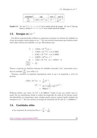 1.5. Energ´ıas en cm−1
cantidad cgs sun 1 sun 2
c
1eV
1.973 × 10−5 cm eV −1 1
2π
eV −1
Cuadro 1.1.: En “sun 1” = 1, c = 1 y eV es la unidad natural de energ´ıa . En “sun 2” (las que
vamos a utilizar) h = 1 c = 1 y eV es la unidad natural de energ´ıa.
1.5. Energ´ıas en cm−1
Los f´ısicos experimentales utilizan en numerosas ocasiones un sistema de unidades en
el que las energ´ıas vienen dadas en cm−1. En esta secci´on buscaremos que relaci´on existe
entre dicho sistema de unidades y el cgs. Recordemos que
= 1.0545 × 10−27
erg · s
= 1.0545 × 10−34
J · s en el MKS
= 6.582 × 10−16
eV · s en el MKS
c = 2.9979 × 1010
cm · s−1
c = 1.973 × 10−5
eV · cm = 1973eV · A
c
[E]
= [L]
Vamos a expresar en distintos sistemas de unidades naturales (“un”, numerados uno y
dos) la cantidad
c
1eV
(ver tabla 1.1).
Tenemos, entonces, la siguiente equivalencia entre el cgs a la izquierda y un3 a la
derecha
1.973 × 10−5
cm ≡
1
2π
eV −1
,
1eV ≡
1
2π × 1.973 × 10−5
cm−1
,
8066cm−1
.
Podemos hablar, por tanto, de 1eV o de 8066cm−1seg´un lo que nos resulte m´as co-
modo. En un experimento donde se miden las longitudes de onda de los fotones emiti-
dos/absorbidos en transiciones entre estados puede parecer natural medir tambi´en las
energ´ıas en cm−1. En este sistema la energ´ıa de ionizaci´on del H vale EI ≈ 110000cm−1
1.6. Cantidades ´utiles
La constante de estructura ﬁna α =
e2
c
=
1
137
.
http://alqua.org/libredoc/IFC2 25
 