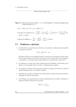 1. Pre´ambulo te´orico
(http://fig.alqua.org)
Figura 1.7.: Estructura ﬁna de los niveles n = 2 y n=3 del hidr´ogeno. La distancia energ´etica entre
niveles est´a dada en cm−1
.
c = 1.973 × 10−5 eV · cm = 1973 eV · A
Energ´ıa de ionizaci´on EI =
1
2
me4
2
≡
1
2
mc2 e4
2c2
=
1
2
mc2 α2 =
1
2
1
137
2
0.5 ·
106 eV 13.6eV
Radio de B¨oHR a0 =
2
me2
=
( c)2
mc2e2
=
c
mc2
1
α
0.53 A
1.7. Problemas y ejercicios
1. [A] Considere una part´ıcula que efect´ua un movimiento unidimensional sometida
al siguiente potencial
V (x) =
1
2
mω2
x2
− q x
El primer t´ermino es un oscilador arm´onico, mientras que el segundo t´ermino repre-
senta la interacci´on de la part´ıcula (de carga q) con un campo el´ectrico estacionario
y homog´eneo . Obtenga valores aproximados de la energ´ıa hasta orden (qε)2
.
2. [A] Obtenga la energ´ıa del estado fundamental del hidr´ogeno suponiendo que el
n´ucleo es una peque˜na esfera de radio r0 uniformemente cargada.
3. [A] Aplique el m´etodo variacional para obtener la energ´ıa y la funci´on de onda del
estado fundamental de un oscilador arm´onico.
4. [A] Deduzca la energ´ıa y la funci´on de onda del primer estado excitado del oscilador,
utilizando el m´etodo variacional.
5. [A] Obtenga una aproximaci´on al estado fundamental del oscilador utilizando la
siguiente familia de funciones de prueba.
Ψ(b, x) =
1
x2 + b
26 Introducci´on a la f´ısica cu´antica - 1.1.0
 