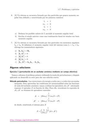 1.7. Problemas y ejercicios
6. [A] Un sistema se encuentra formado por dos part´ıculas que poseen momento an-
gular bien deﬁnido y caracterizado por los n´umeros cu´anticos
l1 = 1
m1 = 0
l2 = 1
m2 = 0
a) Deduzca los posibles valores de L asociado al momento angular total
b) Escriba el estado anterior como una combinaci´on lineal de estados con buen
momento angular.
7. [A] Un sistema se encuentra formado por dos part´ıculas con momentos angulares
La y Lb. Si deﬁnimos el momento angular total del sistema como L = La + Lb,
obtenga los conmutadores siguientes:
a) [Lx, Ly] = i Lz
b) Lz, L2 = 0
c) L2
a, L2 = 0
d) L2
a, Lz = 0
e) Laz , L2 = Lay Lbx − Lax Lby
Algunas soluciones
Ejercicio 1 (perturbaci´on de un oscilador arm´onico mediante un campo el´ectrico)
Vamos a afrontar el problema primero utilizando la teor´ıa de perturbaciones y despu´es
aplicando un desarrollo en serie para dar una soluci´on exacta.
M´etodo perturbativo. Las correcciones a la energ´ıa a orden uno y a orden dos son sendas
integrales. Para aprovechar las condiciones de ortonormalidad sobre las funciones
de onda del oscilador arm´onico, vamos a utilizar los operadores A y A+, intentando
expresar el operador X en funci´on de ellos. Para ello, recordemos la expresi´on de
A y A+ en t´erminos de operadores conocidos
A = (2 mω)
−
1
2 (mωX + iP)
A+
= (2 mω)
−
1
2 (mωX − iP)
de donde, resolviendo el sistema para X
X =
2mω
1
2 A + A+
http://alqua.org/libredoc/IFC2 27
 