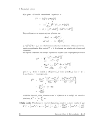 1. Pre´ambulo te´orico
S´olo queda calcular las correcciones. La primera es
E(1)
= φ(0)
n |−qεX| φ(0)
n
= −qε
2mω
1
2 φ(0)
n A + A+
φ(0)
n
= cte × φ(0)
n |A| φ(0)
n + φ(0)
n A+
φ(0)
n
Las dos integrales se anulan, porque sabemos que
A |φn =
√
n φ
(0)
n−1
A+
|φn =
√
n + 1 φ
(0)
n+1
y φ
(0)
i φ
(0)
j dq = δij si las autofunciones del oscilador arm´onico est´an conveniente-
mente normalizadas. Por tanto E(1) = 0. Tendremos que a˜nadir m´as t´erminos al
desarrollo.
La segunda correcci´on a la energ´ıa supone m´as engorro pero ning´un principio nuevo
E(2)
=
n=j
φ
(0)
j |−qεX| φ
(0)
n
2
E
(0)
n − E
(0)
j
=
(qε)2
2mω
n=j±1
φ
(0)
j |A + A+| φ
(0)
n
2
E
(0)
n − E
(0)
j
para n = j − 1 s´olo es no nula la integral con A+ como operador, y para n = j + 1
la que tiene a A como operador.
E(2)
=
(qε)2
2mω



φ
(0)
j |A| φ
(0)
j+1
2
E
(0)
j+1 − E
(0)
j
+
φ
(0)
j |A| φ
(0)
j−1
2
E
(0)
j−1 − E
(0)
j



=
(qε)2
2mω2
(n − (n + 1))
= −
(qε)2
2mω2
donde he utilizado en los denominadores la expresi´on de la energ´ıa del oscilador
arm´onico, E
(0)
n = n +
1
2
ω.
M´etodo exacto. Otra forma de resolver el problema consiste en darse cuenta de que
V (x) =
1
2
mω2x2 − qεx =
1
2
mω2 x −
qε
mω2
2
−
1
2
(qε)2
mω2
=
1
2
mω2x 2 −
1
2
(qε)2
mω2
28 Introducci´on a la f´ısica cu´antica - 1.1.0
 