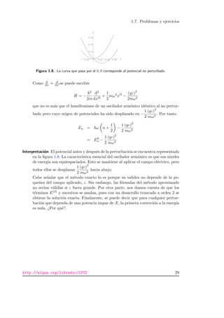 1.7. Problemas y ejercicios
-0.02 0.02 0.04 0.06
x
0.02
0.04
0.06
V
Figura 1.8.: La curva que pasa por el 0, 0 corresponde al potencial no perturbado.
Como d
dx
.
= d
dx se puede escribir
H = −
2
2m
d2
dx 2
+
1
2
mω2
x 2
−
(qε)2
2mω2
que no es m´as que el hamiltoniano de un oscilador arm´onico id´entico al no pertur-
bado pero cuyo origen de potenciales ha sido desplazado en −
1
2
(qε)2
mω2
. Por tanto
En = ω n +
1
2
−
1
2
(qε)2
mω2
= E0
n −
1
2
(qε)2
mω2
Interpretaci´on El potencial antes y despu´es de la perturbaci´on se encuentra representado
en la ﬁgura 1.8. La caracter´ıstica esencial del oscilador arm´onico es que sus niveles
de energ´ıa son equiespaciados. Esto se mantiene al aplicar el campo el´ectrico, pero
todos ellos se desplazan
1
2
(qε)2
mω2
hacia abajo.
Cabe se˜nalar que el m´etodo exacto lo es porque su validez no depende de la pe-
que˜nez del campo aplicado, ε. Sin embargo, las f´ormulas del m´etodo aproximado
no ser´ıan v´alidas si ε fuera grande. Por otra parte, nos damos cuenta de que los
t´erminos E(3) y sucesivos se anulan, pues con un desarrollo truncado a orden 2 se
obtiene la soluci´on exacta. Finalmente, se puede decir que para cualquier pertur-
baci´on que dependa de una potencia impar de X, la primera correcci´on a la energ´ıa
es nula. ¿Por qu´e?.
http://alqua.org/libredoc/IFC2 29
 