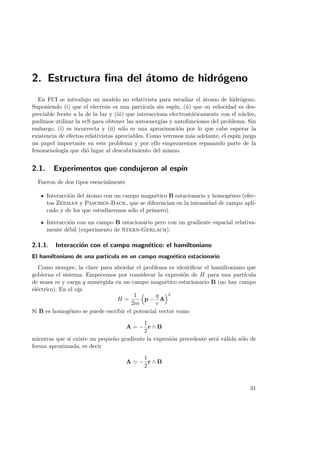2. Estructura ﬁna del ´atomo de hidr´ogeno
En FCI se introdujo un modelo no relativista para estudiar el ´atomo de hidr´ogeno.
Suponiendo (i) que el electr´on es una part´ıcula sin esp´ın, (ii) que su velocidad es des-
preciable frente a la de la luz y (iii) que interacciona electrost´aticamente con el n´ucleo,
pudimos utilizar la ecS para obtener las autoenerg´ıas y autofunciones del problema. Sin
embargo, (i) es incorrecta y (ii) s´olo es una aproximaci´on por lo que cabe esperar la
existencia de efectos relativistas apreciables. Como veremos m´as adelante, el esp´ın juega
un papel importante en este problema y por ello empezaremos repasando parte de la
fenomenolog´ıa que di´o lugar al descubrimiento del mismo.
2.1. Experimentos que condujeron al esp´ın
Fueron de dos tipos esencialmente
Interacci´on del ´atomo con un campo magn´etico B estacionario y homog´eneo (efec-
tos Zeeman y Paschen-Back, que se diferencian en la intensidad de campo apli-
cado y de los que estudiaremos s´olo el primero).
Interacci´on con un campo B estacionario pero con un gradiente espacial relativa-
mente d´ebil (experimento de Stern-Gerlach).
2.1.1. Interacci´on con el campo magn´etico: el hamiltoniano
El hamiltoniano de una part´ıcula en un campo magn´etico estacionario
Como siempre, la clave para abordar el problema es identiﬁcar el hamiltoniano que
gobierna el sistema. Empecemos por considerar la expresi´on de H para una part´ıcula
de masa m y carga q sumergida en un campo magn´etico estacionario B (no hay campo
el´ectrico). En el cgs
H =
1
2m
p −
q
c
A
2
Si B es homog´eneo se puede escribir el potencial vector como
A = −
1
2
r ∧ B
mientras que si existe un peque˜no gradiente la expresi´on precedente ser´a v´alida s´olo de
forma aproximada, es decir
A −
1
2
r ∧ B
31
 