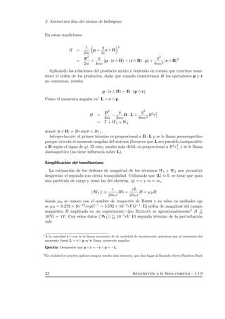 2. Estructura ﬁna del ´atomo de hidr´ogeno
En estas condiciones
H =
1
2m
p +
q
2c
r ∧ B
2
=
p2
2m
+
q
4mc
[p · (r ∧ B) + (r ∧ B) · p] +
q2
8mc2
|r ∧ B|2
Aplicando las relaciones del producto mixto y teniendo en cuenta que conviene man-
tener el orden de los productos, dado que cuando cuanticemos H los operadores p y r
no conmutan, resulta
p · (r ∧ B) = B · (p ∧ r)
Como el momento angular es1 L = r ∧ p.
H =
p2
2m
−
q
2mc
B · L +
q2
8mc2
B2
r2
⊥
= T + W1 + W2
donde |r ∧ B| = Br sin θ = Br⊥.
Interpretaci´on: el primer t´ermino es proporcional a B · L y se le llama paramagn´etico
porque orienta el momento angular del sistema (favorece que L sea paralelo/antiparalelo
a B seg´un el signo de q). El otro, mucho m´as d´ebil, es proporcional a B2r2
⊥ y se le llama
diamagn´etico (no tiene inﬂuencia sobre L).
Simpliﬁcaci´on del hamiltoniano
La estimaci´on de los ´ordenes de magnitud de los t´erminos W1 y W2 nos permitir´a
despreciar el segundo con cierta tranquilidad. Utilizando que |L| ≈ , se tiene que para
una part´ıcula de carga y masa las del electr´on, |q| = e y m = me,
| W1 | ∝
e
2mec
B =
e
2mec
B = µBB
donde µB se conoce con el nombre de magnet´on de Bohr y su valor en unidades cgs
es µB = 9.273 × 10−21ergG−1 = 5.792 × 10−9eV G−1. El orden de magnitud del campo
magn´etico B implicado en un experimento tipo Zeeman es aproximadamente2 B
104G = 1T. Con estos datos | W1 | 10−4eV El segundo t´ermino de la perturbaci´on
vale
1
A la cantidad r ∧ mv se le llama momento de la cantidad de movimiento, mientras que al momento del
momento lineal L = r ∧ p se le llama momento angular.
Ejercicio Demuestre que p ∧ r = −r ∧ p = −L
2
En realidad se pueden aplicar campos mucho m´as intensos, que dan lugar al llamado efecto Paschen-Back
32 Introducci´on a la f´ısica cu´antica - 1.1.0
 