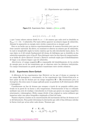 2.1. Experimentos que condujeron al esp´ın
Figura 2.3.: Experimento Stern - Gerlach. v. [Alonso, p 141].
m ∈ {−l, −l + 1, . . . , l − 1, l}
y que l toma valores enteros desde 0 a n − 1 de manera que cada nivel se desdobla en
2lmax +1 = 2n−1 subniveles. Por tanto deben aparecer un n´umero impar de subniveles.
Adem´as la separaci´on en energ´ıa entre niveles consecutivos es siempre µBB.
Esto es un hecho que se observa experimentalmente de manera frecuenta pero que no
tiene caracter universal. En efecto, en ocasiones se observa un n´umero par de subniveles,
lo cual es inexplicable seg´un la teor´ıa cu´antica que ha sido introducida hasta ahora. Un
caso t´ıpico es el del estado fundamental del ´atomo de hidr´ogeno que se desdobla en dos
subniveles separados entre s´ı 2µBB. Para distinguir entre los dos tipos de comportamien-
to se habla de efecto Zeeman normal y Zeeman an´omalo seg´un que el desdoblamiento
d´e lugar a un n´umero impar o par de subniveles.
Advertencia: el campo magn´eticoB es responsable del desdoblamiento de los niveles
de energ´ıa pero no de las transiciones que se observan entre los distintos (sub)niveles.
Un campo estacionario no puede producir transiciones entre niveles at´omicos.
2.1.3. Experimento Stern-Gerlach
A diferencia de los experimentos tipo Zeeman en los que el ´atomo se sumerge en
un campo B homog´eneo y estacionario, en los experimetos tipo Stern-Gerlach se
hace pasar un haz de ´atomos por un campo magn´etico B = Bk estacionario pero no
homog´eneo. En estos casos el campo aplicado posee un gradiente ∂zB relativamente d´ebil
y homog´eneo.
Consideremos un haz de ´atomos que escapan a trav´es de un peque˜no oriﬁcio prac-
ticado en la pared de un horno a alta temperatura. Posteriormente el haz es colimado
mediante una serie de rendijas e introducido en el im´an que genera un campo magn´etico
estacionario e inhomog´eneo. Dicho campo divide el haz original en varios subhaces que
impactan sobre una placa fotogr´aﬁca emplazada al ﬁnal del im´an.
Nuestro objetivo consiste en la caracterizaci´on del movimiento del haz de ´atomos en el
sr del laboratorio. Para poder determinar la desviaci´on que sufre el haz debemos calcular
la fuerza total que actua sobre cada ´atomo. Tenemos que
F = Fe + Fn
Fz = −∂ze V tot
− ∂zn V tot
http://alqua.org/libredoc/IFC2 37
 