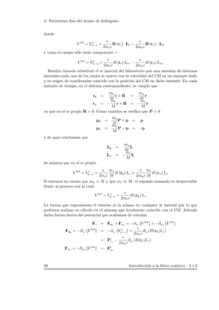 2. Estructura ﬁna del ´atomo de hidr´ogeno
donde
V tot
= V c
n−e +
e
2mec
B (re) · Le −
e
2mnc
B (rn) · Ln
y como el campo s´olo tiene componente z
V tot
= V c
n−e +
e
2mec
B (re) Lez −
e
2mnc
B (rn) Lnz
Resulta c´omodo substituir el sr inercial del laboratorio por una sucesi´on de sistemas
inerciales cada uno de los cuales se mueve con la velocidad del CM en un instante dado
y su origen de coordenadas coincide con la posici´on del CM en dicho instante. En cada
instante de tiempo, en el sistema correspondiente, se cumple que
re =
mn
M
r + R =
mn
M
r
rn = −
me
M
r + R = −
me
M
r
ya que en el sr propio R = 0. Como tambien se veriﬁca que P = 0
pe =
me
M
P + p = p
pn =
mn
M
P − p = −p
y de aqu´ı concluimos que
Le =
mn
M
L
Ln = −
me
M
L
de manera que en el sr propio
V tot
= V c
n−e +
e
2mec
mn
M
B (re) Lz +
e
2mnc
me
M
B (rn) Lz
Si tenemos en cuenta que mn M y que me M, el segundo sumando es despreciable
frente al primero con lo cual
V tot
= V c
n−e +
e
2mec
B (re) Lz
La fuerza que experimenta el sistema es la misma en cualquier sr inercial por lo que
podemos realizar su c´alculo en el sistema que localmente coincide con el CM. Adem´as
dicha fuerza deriva del potencial que acabamos de calcular
Fz = Fez + Fnz = −∂ze V tot
+ −∂zn V tot
Fez = −∂ze V tot
= −∂ze V c
n−e +
e
2mec
∂ze (B(re)Lz)
= Fc
ez
−
e
2mec
∂ze (B(re)Lz)
Fnz = −∂zn V tot
= Fc
nz
38 Introducci´on a la f´ısica cu´antica - 1.1.0
 