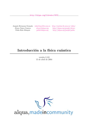 http://alqua.org/libredoc/IFC2
Joaqu´ın Retamosa Granado iokin@nuc3.ﬁs.ucm.es http://nuclear.ﬁs.ucm.es/ iokin/
´Alvaro Tejero Cantero alvaro@alqua.org http://alqua.org/people/alvaro
Pablo Ruiz M´uzquiz pablo@alqua.org http://alqua.org/people/pablo
Introducci´on a la f´ısica cu´antica
versi´on 1.1.0
15 de abril de 2004
alqua,madeincommunity
 