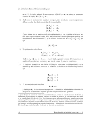 2. Estructura ﬁna del ´atomo de hidr´ogeno
seco4. El electr´on, adem´as de su momento orbital L = r ∧ p, tiene un momento
angular de esp´ın, S = (Sx, Sy, Sz).
2. Dado que es un momento angular, los operadores asociados a sus componentes
deben respetar las siguientes reglas de conmutaci´on
[Sx, Sy] = i Sz
[Sz, Sx] = i Sy
[Sy, Sz] = i Sx
Como vemos, no se pueden medir simult´aneamente y con precisi´on arbitraria to-
das las componentes del esp´ın. S´olo podremos medir simult´aneamente una de las
componentes, habitualmente Sz, y el m´odulo al cuadrado S2 = S2
x + S2
y + S2
z , ya
que
Sz, S2
= 0
3. Ecuaciones de autovalores
Sz |sms = ms |sms
S2
|sms = 2
s (s + 1) |sms
Dado s, ms ∈ {−s, −s + 1, . . . , s − 1, s}. En la siguiente secci´on determinaremos a
partir del experimento los valores que puede tomar el n´umero cu´antico s.
4. El esp´ın no depende de los grados de libertad espaciales; es independiente de la
posici´on y del momento lineal de la part´ıcula. Este hecho se expresa imponiendo
que
[Sα, rβ] = 0
[Sα, pβ] = 0
[Sα, Lβ] = 0
5. El momento angular total es
J = L + S
y dado que S y L son momentos angulares, J cumple las relaciones de conmutaci´on
propias de un momento angular (podeis comprobarlo como ejercicio).
4
A pesar de que la noci´on de esp´ın se descubi´o intentando asociar un tama˜no no nulo al electr´on y
suponi´endo un movimiento de rotaci´on alrededor de un eje de simetr´ıa, las contradicciones asociadas
a un tama˜no ﬁnito del electr´on (si el electr´on poseyera un radio razonablemente peque˜no su energ´ıa
electromagn´etica superar´ıa a su energ´ıa en reposo; por el contrario si su energ´ıa electromagn´etica fuese
razonablemente peque˜na, su radio deber´ıa superar al del ´atomo), hicieron que s´olo perviviera la idea de
un momento intr´ınseco asociado a una part´ıcula puntual e independiente del movimiento del electr´on.
Por todo lo que se sabe hasta hoy el electr´on no tiene estructura interna.
40 Introducci´on a la f´ısica cu´antica - 1.1.0
 
