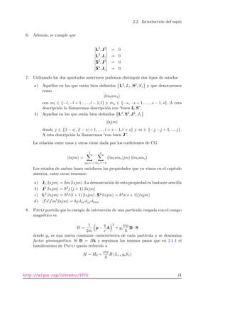2.2. Introducci´on del esp´ın
6. Adem´as, se cumple que
L2
, J2
= 0
L2
, Jz = 0
S2
, J2
= 0
S2
, Jz = 0
7. Utilizando los dos apartados anteriores podemos distinguir dos tipos de estados
a) Aqu´ellos en los que est´an bien deﬁnidos L2, Lz, S2, Sz y que denotaremos
como
|lmlsms
con ml ∈ {−l, −l + 1, . . . , l − 1, l} y ms ∈ {−s, −s + 1, . . . , s − 1, s}. A esta
descripci´on la llamaremos descripci´on con “buen L, S”.
b) Aquellos en los que est´an bien deﬁnidos L2, S2, J2, Jz
|lsjm
donde j ∈ {|l − s| , |l − s| + 1, . . . , l + s − 1, l + s} y m ∈ {−j, −j + 1, ..., j}.
A esta descripci´on la llamaremos “con buen J”.
La relaci´on entre unos y otros viene dada por los coeﬁcientes de CG
|lsjm =
l
ml=−l
s
ms=−s
lmlsms|jm |lmlsms
Los estados de ambas bases satisfacen las propiedades que ya vimos en el cap´ıtulo
anterior, entre otras tenemos:
a) Jz |lsjm = m |lsjm . La demostraci´on de esta propiedad es bastante sencilla
b) J2 |lsjm = 2j (j + 1) |lsjm
c) L2 |lsjm = 2l (l + 1) |lsjm , S2 |lsjm = 2s(s + 1) |lsjm
d) l s j m |lsjm = δll δss δjj δmm
8. Pauli postula que la energ´ıa de interacci´on de una part´ıcula cargada con el campo
magn´etico es:
H =
1
2m
p −
q
c
A
2
+ gs
µB
B · S
donde gs es una nueva constante caracter´ıstica de cada part´ıcula y se denomina
factor giromagn´etico. Si B = Bk y seguimos los mismos pasos que en 2.1.1 el
hamiltoniano de Pauli queda reducido a
H = H0 +
µB
B (Lz+gsSz)
http://alqua.org/libredoc/IFC2 41
 