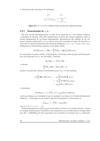 2. Estructura ﬁna del ´atomo de hidr´ogeno
msl
∆ E
Figura 2.5.: B = 0 y B = 0 desde el punto de vista del cazador de fotones
2.2.2. Determinaci´on de gs y s
En esta secci´on determinaremos el valor de la constante gs y del n´umero cu´antico
s asociados al electr´on. Para ello estudiaremos el efecto del campo magn´etico sobre el
estado fundamental de un ´atomo hidrogenoide. Supondremos que adem´as de los n´u-
meros c´uanticos habituales n, l, ml existen otros dos asociados al esp´ın del electr´on, es
decir que el estado fundamental del ´atomo de hidr´ogeno es |n = 1, l = 0, ml = 0; s, ms .
Apliquemos el hamiltoniano anterior sobre dicho estado
H |100 |sms = H0 +
µB
B (Lz + gsSz) |100 |sms
Es conveniente recordar que H0 , al igual que Lz solo act´uan sobre la parte orbital (puesto
que solo dependen de r y sus derivadas). Tenemos
H0 |100 = −Z2
EI |100
y adem´as
µB
BLz |100 = Bml |100 = 0
porque el estado que estamos considerando posee ml = 0. Sin embargo
gs
µB
BSz |100 |sms = gs
µB
B |100 Sz |sms
= gs
µB
B |100 ms |sms
= gsµBBms |100 |sms
y, ﬁnalmente
H |100sms = −Z2
EI + 0 + gsµBBms |100sms
con lo que llegamos al resultado de que la energ´ıa de un ´atomo en el estado fundamental
|100sms , y sumergido en un campo magn´etico homog´eneo y estacionario es
E100sms = −Z2
EI + gsµBBms
con ms ∈ {−s, −s + 1, . . . , s}.
Experimentalmente se observa que al introducir el ´atomo en el campo externo, el nivel
de energ´ıa fundamental se desdobla en dos subniveles con una diferencia de energ´ıa dada
por ∆E = 2.003192µBB. Para reproducir este resultado es necesario que ms solamente
42 Introducci´on a la f´ısica cu´antica - 1.1.0
 