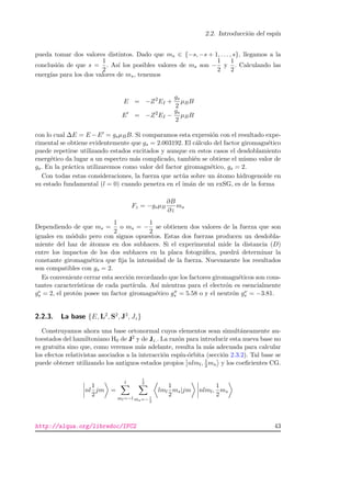 2.2. Introducci´on del esp´ın
pueda tomar dos valores distintos. Dado que ms ∈ {−s, −s + 1, . . . , s}, llegamos a la
conclusi´on de que s =
1
2
. As´ı los posibles valores de ms son −
1
2
y
1
2
. Calculando las
energ´ıas para los dos valores de ms, tenemos
E = −Z2
EI +
gs
2
µBB
E = −Z2
EI −
gs
2
µBB
con lo cual ∆E = E −E = gsµBB. Si comparamos esta expresi´on con el resultado expe-
rimental se obtiene evidentemente que gs = 2.003192. El c´alculo del factor giromagn´etico
puede repetirse utilizando estados excitados y aunque en estos casos el desdoblamiento
energ´etico da lugar a un espectro m´as complicado, tambi´en se obtiene el mismo valor de
gs. En la pr´actica utilizaremos como valor del factor giromagn´etico, gs = 2.
Con todas estas consideraciones, la fuerza que act´ua sobre un ´atomo hidrogenoide en
su estado fundamental (l = 0) cuando penetra en el im´an de un exSG, es de la forma
Fz = −gsµB
∂B
∂z
ms
Dependiendo de que ms =
1
2
o ms = −
1
2
se obtienen dos valores de la fuerza que son
iguales en m´odulo pero con signos opuestos. Estas dos fuerzas producen un desdobla-
miente del haz de ´atomos en dos subhaces. Si el experimental mide la distancia (D)
entre los impactos de los dos subhaces en la placa fotogr´aﬁca, puedr´a determinar la
constante giromagn´etica que ﬁja la intensidad de la fuerza. Nuevamente los resultados
son compatibles con gs = 2.
Es conveniente cerrar esta secci´on recordando que los factores giromagn´eticos son cons-
tantes caracter´ısticas de cada part´ıcula. As´ı mientras para el electr´on es esencialmente
ge
s = 2, el prot´on posee un factor giromagn´etico gπ
s = 5.58 o y el neutr´on gν
s = −3.81.
2.2.3. La base {E, L2
, S2
, J2
, Jz}
Construyamos ahora una base ortonormal cuyos elementos sean simult´aneamente au-
toestados del hamiltoniano H0 de J2 y de Jz.. La raz´on para introducir esta nueva base no
es gratuita sino que, como veremos m´as adelante, resulta la m´as adecuada para calcular
los efectos relativistas asociados a la interacci´on esp´ın-´orbita (secci´on 2.3.2). Tal base se
puede obtener utilizando los antiguos estados propios nlml, 1
2 ms y los coeﬁcientes CG.
nl
1
2
jm =
l
ml=−l
1
2
ms=− 1
2
lml
1
2
ms|jm nlml,
1
2
ms
http://alqua.org/libredoc/IFC2 43
 