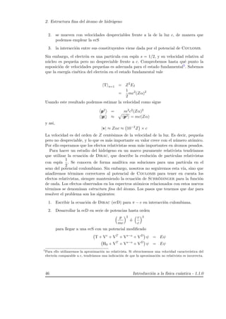 2. Estructura ﬁna del ´atomo de hidr´ogeno
2. se mueven con velocidades despreciables frente a la de la luz c, de manera que
podemos emplear la ecS
3. la interacci´on entre sus constituyentes viene dada por el potencial de Coulomb.
Sin embargo, el electr´on es una part´ıcula con esp´ın s = 1/2, y su velocidad relativa al
n´ucleo es peque˜na pero no despreciable frente a c. Comprobemos hasta qu´e punto la
suposici´on de velocidades peque˜nas es adecuada para el estado fundamental5. Sabemos
que la energ´ıa cin´etica del electr´on en el estado fundamental vale
T n=1 = Z2
EI
=
1
2
mc2
(Zα)2
Usando este resultado podemos estimar la velocidad como sigue
p2 = m2c2(Zα)2
|p| ≈ p2 = mc(Zα)
y asi,
|v| ≈ Zαc ≈ 10−2
Z × c
La velocidad es del orden de Z cent´esimos de la velocidad de la luz. Es decir, peque˜na
pero no despreciable, y lo que es m´as importante su valor crece con el n´umero at´omico.
Por ello esperamos que los efectos relativistas sean m´as importantes en ´atomos pesados.
Para hacer un estudio del hidr´ogeno en un marco puramente relativista tendr´ıamos
que utilizar la ecuaci´on de Dirac, que describe la evoluci´on de part´ıculas relativistas
con esp´ın
1
2
. Se conocen de forma anal´ıtica sus soluciones para una part´ıcula en el
seno del potencial coulombiano. Sin embargo, nosotros no seguiremos esta v´ıa, sino que
a˜nadiremos t´erminos correctores al potencial de Coulomb para tener en cuenta los
efectos relativistas, siempre manteniendo la ecuaci´on de Schr¨odinger para la funci´on
de onda. Los efectos observados en los espectros at´omicos relacionados con estos nuevos
t´erminos se denominan estructura ﬁna del ´atomo. Los pasos que tenemos que dar para
resolver el problema son los siguientes:
1. Escribir la ecuaci´on de Dirac (ecD) para π − e en interacci´on culombiana.
2. Desarrollar la ecD en serie de potencias hasta orden
p
mc
2
´o
v
c
2
para llegar a una ecS con un potencial modiﬁcado
T + Vc
+ VT
+ Vs−o
+ VD
ψ = Eψ
H0 + VT
+ Vs−o
+ VD
ψ = Eψ
5
Para ello utilizaremos la aproximaci´on no relativista. Si obtuviesemos una velocidad caracter´ıstica del
electr´on comparable a c, tendr´ıamos una indicaci´on de que la aproximaci´on no relativista es incorrecta.
46 Introducci´on a la f´ısica cu´antica - 1.1.0
 