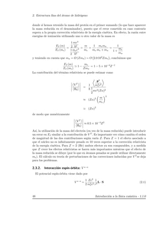 2. Estructura ﬁna del ´atomo de hidr´ogeno
donde s´ı hemos retenido la masa del prot´on en el primer sumando (lo que hace aparecer
la masa reducida en el denominador), puesto que el error cometido en caso contrario
supera a la propia correcci´on relativista de la energ´ıa cin´etica. En efecto, la raz´on entre
energ´ıas de ionizaci´on utilizando uno u otro valor de la masa es
EI (m)
EI (me)
=
1
2
me4
2
1
2
mee4
2
=
m
me
=
1
me
memn
me + mn
=
1
1 +
me
mn
y teniendo en cuenta que mn = O (Zmπ) = O 2.0 103Zme , concluimos que
EI (m)
EI (me)
1 −
me
Zmπ
= 1 − 5 × 10−4
Z−1
La contribuci´on del t´ermino relativista se puede estimar como
VT
H0
=
1
8
p4
m3
ec2
1
2
mc2(Zα)2
≈ (Zα)2 m
me
3
(Zα)2
de modo que num´ericamente
VT
H0
≈ 0.5 × 10−4
Z2
As´ı, la utilizaci´on de la masa del electr´on (en vez de la masa reducida) puede introducir
un error en EI similar a la contribuci´on de V T . Es importante ver c´omo cambia el orden
de magnitud de las dos contribuciones seg´un var´ıa Z. Para Z = 1 el efecto asociado a
que el n´ucleo no es inﬁnitamente pesado es 10 veces superior a la correcci´on relativista
de la energ´ıa cin´etica. Para Z = 2 (He) ambos efectos ya son comparables, y a medida
que Z crece los efectos relativistas se hacen m´as importantes mientras que el efecto de
la masa reducida se diluye (por lo que en ´atomos pesados se puede utilizar directamente
me). El c´alculo en teor´ıa de perturbaciones de las correcciones inducidas por V T se deja
para los problemas.
2.3.2. Interacci´on esp´ın-´orbita: V s−o
El potencial esp´ın-´orbita viene dado por
V s−o
=
1
2
Ze2
m2
ec2
1
r3
L · S (2.1)
48 Introducci´on a la f´ısica cu´antica - 1.1.0
 