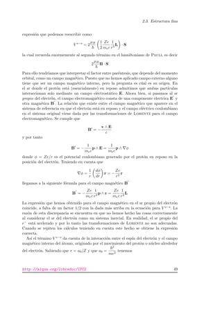 2.3. Estructura ﬁna
expresi´on que podemos reescribir como
V s−o
= 2
µB 1
2
Ze
mec
1
r3
L · S
la cual recuerda enormemente al segundo t´ermino en el hamiltoniano de Pauli, es decir
2
µB
B · S
Para ello tendr´ıamos que interpretar el factor entre par´entesis, que depende del momento
orbital, como un campo magn´etico. Puesto que no hemos aplicado campo externo alguno
tiene que ser un campo magn´etico interno, pero la pregunta es c´ual es su origen. En
el sr donde el prot´on est´a (esencialmente) en reposo admitimos que ambas part´ıculas
interaccionan solo mediante un campo el´ectrost´atico E. Ahora bien, si pasamos al sr
propio del electr´on, el campo electromagn´etico consta de una componente electrica E y
otra magn´etica B . La relaci´on que existe entre el campo magn´etico que aparece en el
sistema de referencia en que el electr´on est´a en reposo y el campo el´ectrico coulombiano
en el sistema original viene dada por las transformaciones de Lorentz para el campo
electromagn´etico. Se cumple que
B = −
v ∧ E
c
y por tanto
B = −
1
mec
p ∧ E =
1
mec
p ∧ φ
donde φ = Ze/r es el potencial coulombiano generado por el prot´on en reposo en la
posici´on del electr´on. Teniendo en cuenta que
φ =
1
r
dφ
dr
r = −
Ze
r3
r
llegamos a la siguiente f´ormula para el campo magn´etico B
B = −
Ze
mec
1
r3
p ∧ r =
Ze
mec
1
r3
L
La expresi´on que hemos obtenido para el campo magn´etico en el sr propio del electr´on
coincide, a falta de un factor 1/2 con la dada m´as arriba en la ecuaci´on para V s−o. La
raz´on de esta discrepancia se encuentra en que no hemos hecho las cosas correctamente
al considerar el sr del electr´on como un sistema inercial. En realidad, el sr propio del
e− est´a acelerado y por lo tanto las transformaciones de Lorentz no son adecuadas.
Cuando se repiten los c´alculos teniendo en cuenta este hecho se obtiene la expresi´on
correcta.
As´ı el t´ermino V s−o da cuenta de la interacci´on entre el esp´ın del electr´on y el campo
magn´etico interno del ´atomo, originado por el movimiento del prot´on o n´ucleo alrededor
del electr´on. Sabiendo que r = a0/Z y que a0 =
2
me2
tenemos
http://alqua.org/libredoc/IFC2 49
 
