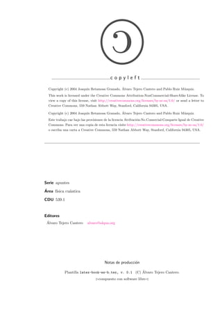c
c o p y l e f t
Copyright (c) 2004 Joaqu´ın Retamosa Granado, ´Alvaro Tejero Cantero and Pablo Ruiz M´uzquiz.
This work is licensed under the Creative Commons Attribution-NonCommercial-ShareAlike License. To
view a copy of this license, visit http://creativecommons.org/licenses/by-nc-sa/1.0/ or send a letter to
Creative Commons, 559 Nathan Abbott Way, Stanford, California 94305, USA.
Copyright (c) 2004 Joaqu´ın Retamosa Granado, ´Alvaro Tejero Cantero and Pablo Ruiz M´uzquiz.
Este trabajo cae bajo las provisiones de la licencia Atribuci´on-No Comercial-Comparte Igual de Creative
Commons. Para ver una copia de esta licencia visite http://creativecommons.org/licenses/by-nc-sa/1.0/
o escriba una carta a Creative Commons, 559 Nathan Abbott Way, Stanford, California 94305, USA.
Serie apuntes
´Area f´ısica cu´antica
CDU 539.1
Editores
´Alvaro Tejero Cantero alvaro@alqua.org
Notas de producci´on
Plantilla latex-book-es-b.tex, v. 0.1 (C) ´Alvaro Tejero Cantero.
compuesto con software libre
 