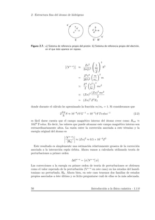 2. Estructura ﬁna del ´atomo de hidr´ogeno
Figura 2.7.: a) Sistema de referencia propio del prot´on. b) Sistema de referencia propio del electr´on,
en el que ´este aparece en reposo.
Vs−o
≈
Ze2
2m2
ec2

 1
a0
Z


3
2
=
Z4e8
2 4c2
m
me
2
m
Z4
2
e2
c
4
mc2
(Zα)2 (Zα)2
mc2
2
= (Zα)2
Z2
EI
donde durante el c´alculo he aproximado la fracci´on m/me = 1. Si consideramos que
2
µB
S ≈ 10−8
eV G−1
= 10−4
eV Teslas−1
(2.2)
es f´acil darse cuenta que el campo magn´etico interno del ´atomo crece como Bint ≈
10Z4 Teslas. Es decir, los valores que puede alcanzar este campo magn´etico interno son
extraordinariamente altos. La raz´on entre la correcci´on asociada a este t´ermino y la
energ´ıa original del ´atomo es
Vs−o
H0
≈ (Zα)2
≈ 0.5 × 10−4
Z2
Este resultado es simplemente una estimaci´on relativamente grosera de la correcci´on
asociada a la interacci´on esp´ın–´orbita. Ahora vamos a calcularla utilizando teor´ıa de
perturbaciones a primer orden
∆Es−o
= φ Vs−o
φ
Las correcciones a la energ´ıa en primer orden de teor´ıa de perturbaciones se obtienen
como el valor esperado de la perturbaci´on (Vs−o en este caso) en los estados del hamil-
toniano no perturbado, H0. Ahora bien, en este caso tenemos dos familias de estados
propios asociados a ´este ´ultimo y es l´ıcito preguntarse cu´al de ellas es la m´as adecuada.
50 Introducci´on a la f´ısica cu´antica - 1.1.0
 