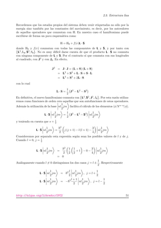 2.3. Estructura ﬁna
Recordemos que los estados propios del sistema deben venir etiquetados no s´olo por la
energ´ıa sino tambi´en por las constantes del movimiento, es decir, por los autovalores
de aquellos operadores que conmutan con H. En nuestro caso el hamiltoniano puede
escribirse de forma un poco esquem´atica como
H = H0 + f(r)L · S
donde H0 y f(r) conmutan con todas las componentes de L y S, y por tanto con
L2, Lz, S2, Sz . No es muy dif´ıcil darse cuenta de que el producto L · S no conmuta
con ninguna componente de L y S. Por el contrario s´ı que conmuta con sus longitudes
al cuadrado, con J2 y con Jz. En efecto,
J2
= J · J = (L + S) (L + S)
= L2
+ S2
+ L · S + S · L
= L2
+ S2
+ 2L · S
con lo cual
L · S =
1
2
J2
− L2
− S2
En deﬁnitiva, el nuevo hamiltoniano conmuta con L2, S2, J2, Jz . Por esta raz´on utiliza-
remos como funciones de orden cero aquellas que son autofunciones de estos operadores.
Adem´as la utilizaci´on de la base nl
1
2
jm facilita el c´alculo de los elementos φ |Vs−o| φ .
L · S nl
1
2
jm =
1
2
J2
− L2
− S2
nl
1
2
jm
y teniendo en cuenta que s = 1
2
L · S nl
1
2
jm =
2
2
j (j + 1) − l (l + 1) −
3
4
nl
1
2
jm
Consideremos por separado esta expresi´on seg´un sean los posibles valores de l y de j.
Cuando l = 0, j = 1
2
L · S nl
1
2
jm =
2
2
1
2
1
2
+ 1 − 0 −
3
4
nl
1
2
jm
= 0
An´alogamente cuando l = 0 distinguimos los dos casos j = l ±
1
2
. Respectivamente
L · S nl
1
2
jm = 2 l
2
nl
1
2
jm , j = l +
1
2
L · S nl
1
2
jm = − 2 l + 1
2
nl
1
2
jm , j = l −
1
2
http://alqua.org/libredoc/IFC2 51
 